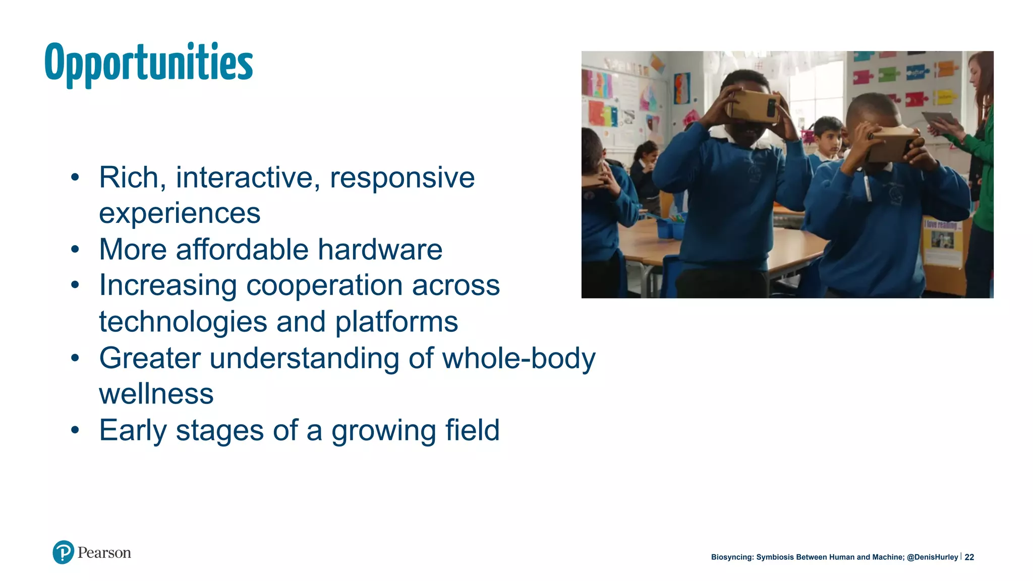 22Biosyncing: Symbiosis Between Human and Machine; @DenisHurley
Opportunities
•  Rich, interactive, responsive
experiences
•  More affordable hardware
•  Increasing cooperation across
technologies and platforms
•  Greater understanding of whole-body
wellness
•  Early stages of a growing field
 