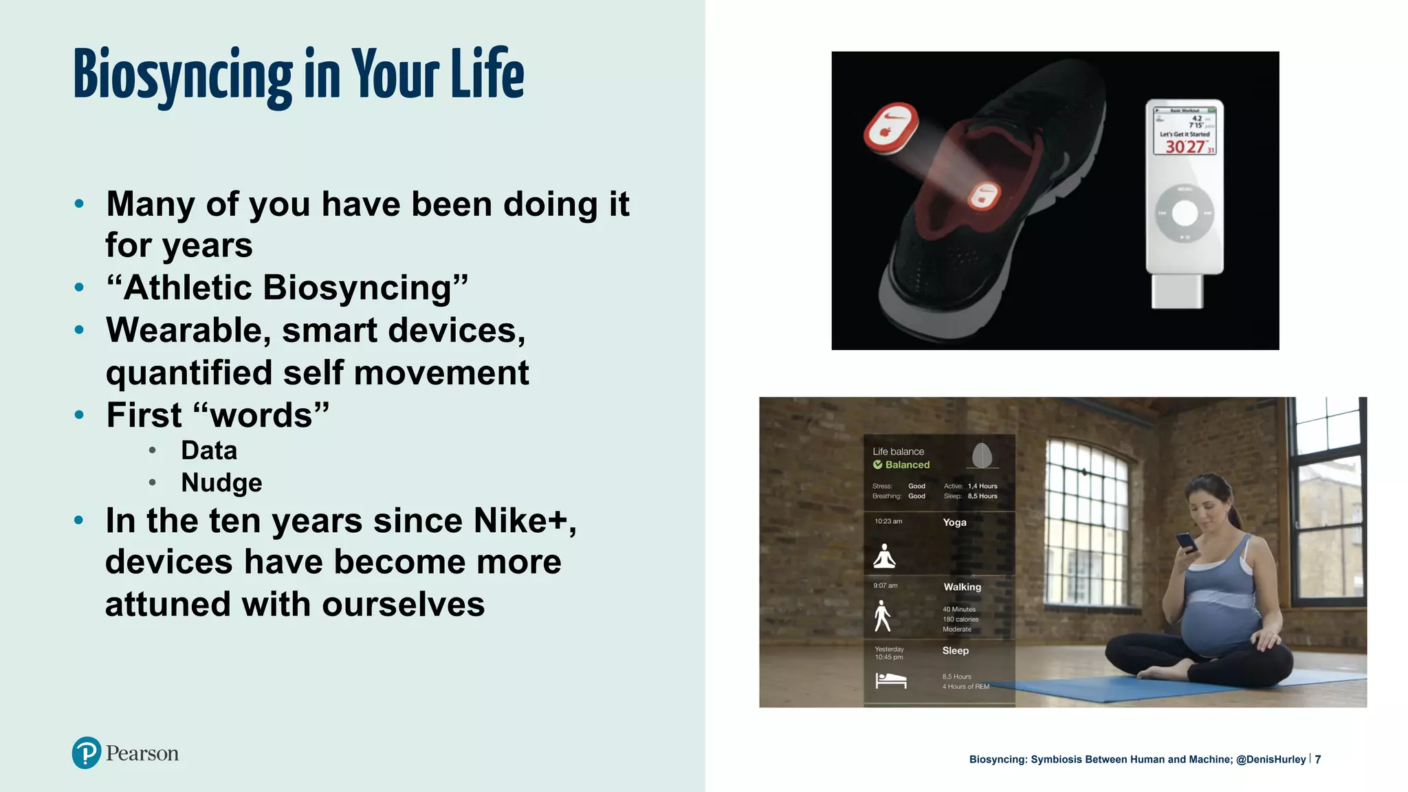 BiosyncinginYourLife
•  Many of you have been doing it
for years
•  “Athletic Biosyncing”
•  Wearable, smart devices,
quantified self movement
•  First “words”
•  Data
•  Nudge
7
•  In the ten years since Nike+,
devices have become more
attuned with ourselves
Biosyncing: Symbiosis Between Human and Machine; @DenisHurley
 