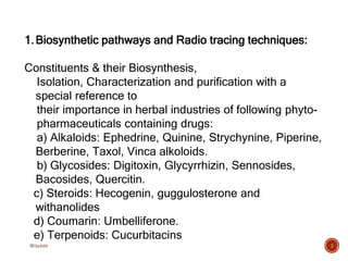 2
1.Biosynthetic pathways and Radio tracing techniques:
Constituents & their Biosynthesis,
Isolation, Characterization and purification with a
special reference to
their importance in herbal industries of following phyto-
pharmaceuticals containing drugs:
a) Alkaloids: Ephedrine, Quinine, Strychynine, Piperine,
Berberine, Taxol, Vinca alkoloids.
b) Glycosides: Digitoxin, Glycyrrhizin, Sennosides,
Bacosides, Quercitin.
c) Steroids: Hecogenin, guggulosterone and
withanolides
d) Coumarin: Umbelliferone.
e) Terpenoids: Cucurbitacins
W0x888
 