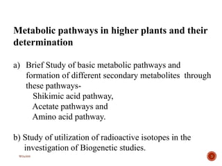 3
Metabolic pathways in higher plants and their
determination
a) Brief Study of basic metabolic pathways and
formation of different secondary metabolites through
these pathways-
Shikimic acid pathway,
Acetate pathways and
Amino acid pathway.
b) Study of utilization of radioactive isotopes in the
investigation of Biogenetic studies.
W0x888
 