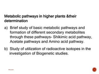 Metabolic pathways in higher plants &their
determination
a) Brief study of basic metabolic pathways and
formation of different secondary metabolites
through these pathways- Shikimic acid pathway,
Acetate pathways and Amino acid pathway.
b) Study of utilization of radioactive isotopes in the
investigation of Biogenetic studies.
4
W0x888
 