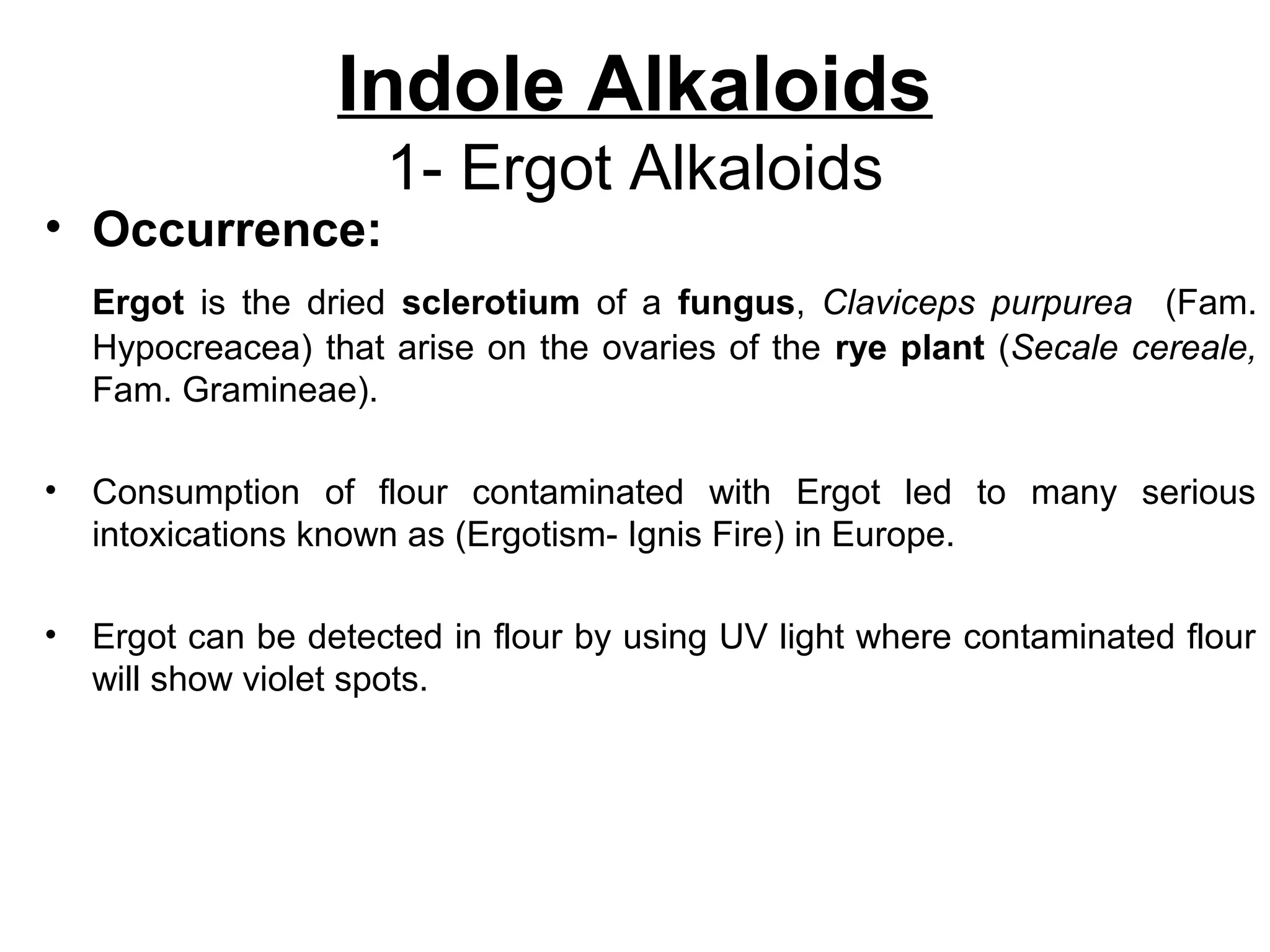 Indole Alkaloids
1- Ergot Alkaloids
• Occurrence:
Ergot is the dried sclerotium of a fungus, Claviceps purpurea (Fam.
Hypocreacea) that arise on the ovaries of the rye plant (Secale cereale,
Fam. Gramineae).
• Consumption of flour contaminated with Ergot led to many serious
intoxications known as (Ergotism- Ignis Fire) in Europe.
• Ergot can be detected in flour by using UV light where contaminated flour
will show violet spots.
 