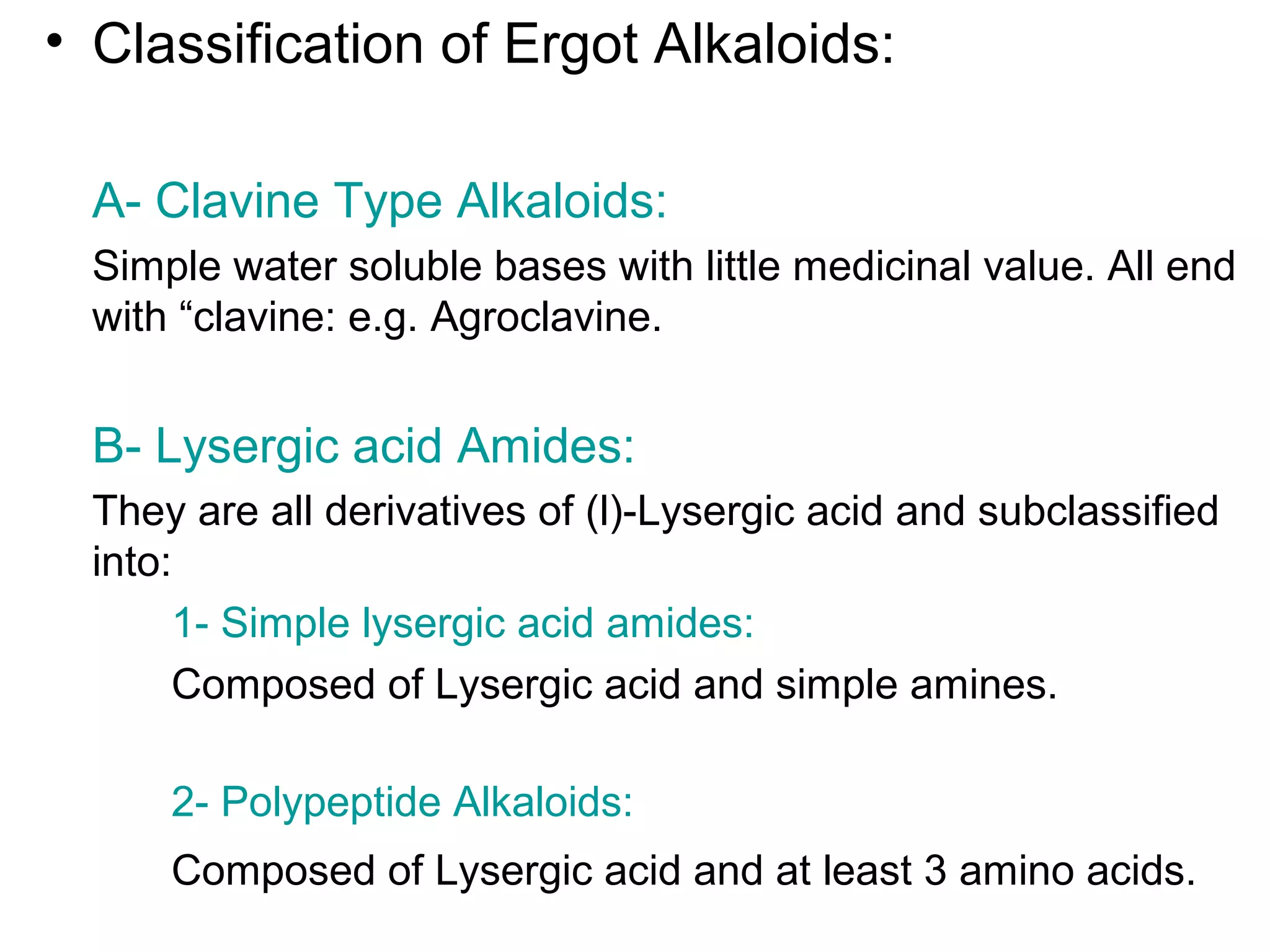 • Classification of Ergot Alkaloids:
A- Clavine Type Alkaloids:
Simple water soluble bases with little medicinal value. All end
with “clavine: e.g. Agroclavine.
B- Lysergic acid Amides:
They are all derivatives of (l)-Lysergic acid and subclassified
into:
1- Simple lysergic acid amides:
Composed of Lysergic acid and simple amines.
2- Polypeptide Alkaloids:
Composed of Lysergic acid and at least 3 amino acids.
 