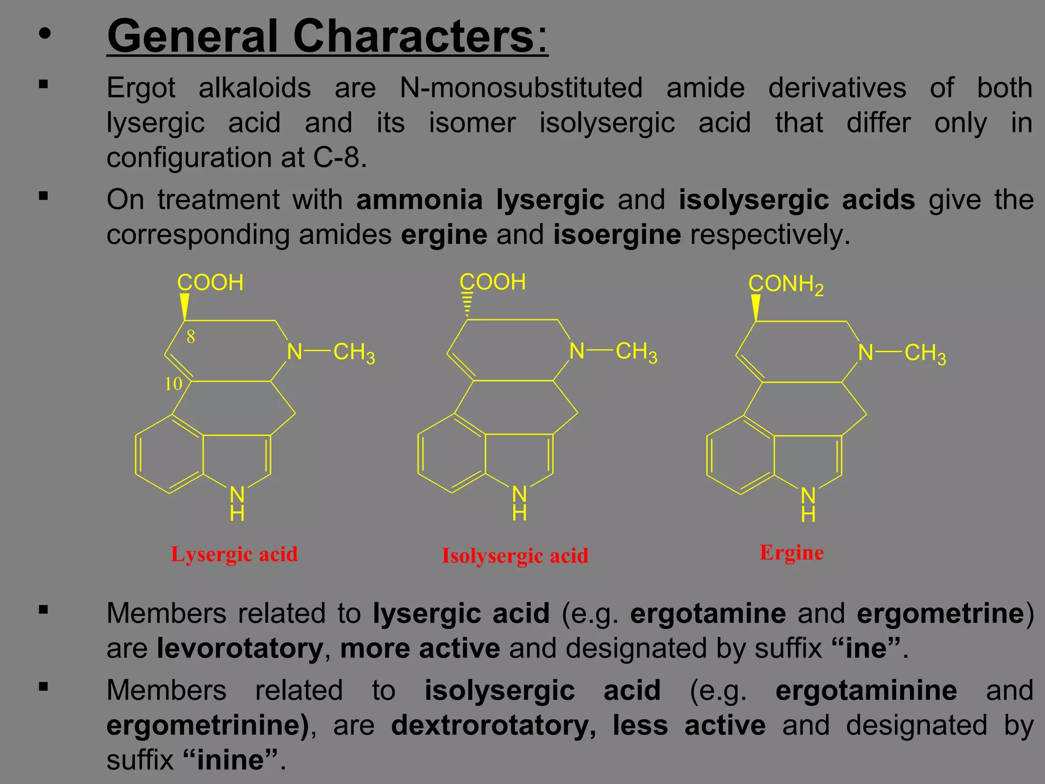 • General Characters:
 Ergot alkaloids are N-monosubstituted amide derivatives of both
lysergic acid and its isomer isolysergic acid that differ only in
configuration at C-8.
 On treatment with ammonia lysergic and isolysergic acids give the
corresponding amides ergine and isoergine respectively.
 Members related to lysergic acid (e.g. ergotamine and ergometrine)
are levorotatory, more active and designated by suffix “ine”.
 Members related to isolysergic acid (e.g. ergotaminine and
ergometrinine), are dextrorotatory, less active and designated by
suffix “inine”.
N
H
N CH3
COOH
10
8
N
H
N CH3
COOH
N
H
N CH3
CONH2
Lysergic acid Isolysergic acid Ergine
 