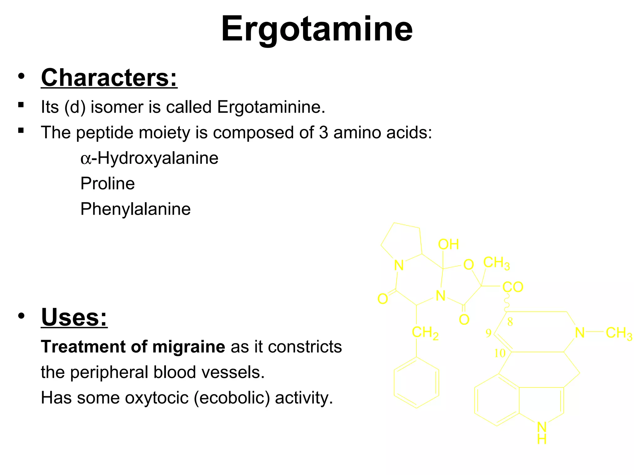Ergotamine
• Characters:
 Its (d) isomer is called Ergotaminine.
 The peptide moiety is composed of 3 amino acids:
α-Hydroxyalanine
Proline
Phenylalanine
• Uses:
Treatment of migraine as it constricts
the peripheral blood vessels.
Has some oxytocic (ecobolic) activity.
N
H
N CH3
CO
O
N
N
OH
CH3
CH2
O
O
10
8
9
 