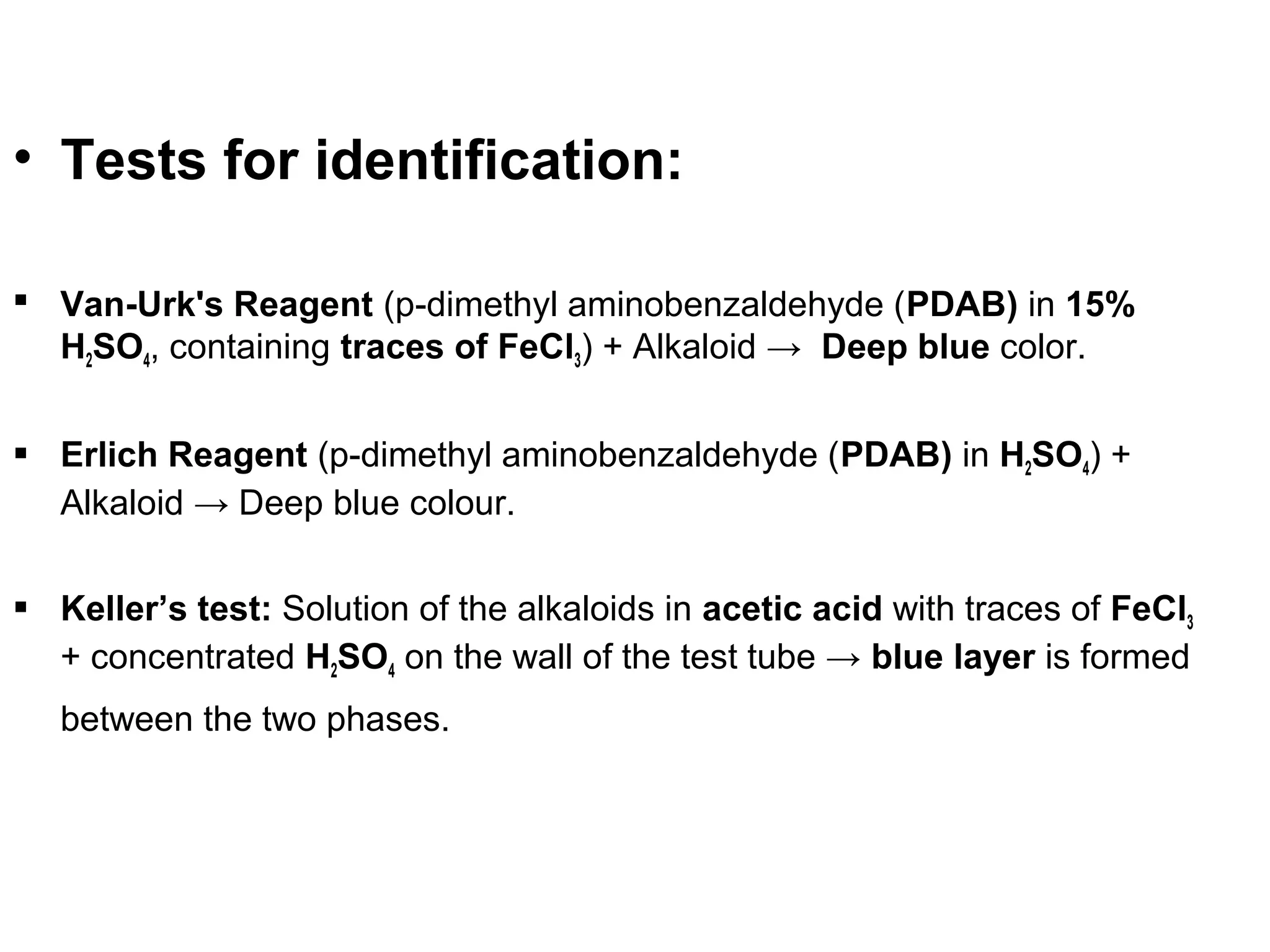 • Tests for identification:
 Van-Urk's Reagent (p-dimethyl aminobenzaldehyde (PDAB) in 15%
H2SO4, containing traces of FeCl3) + Alkaloid → Deep blue color.
 Erlich Reagent (p-dimethyl aminobenzaldehyde (PDAB) in H2SO4) +
Alkaloid → Deep blue colour.
 Keller’s test: Solution of the alkaloids in acetic acid with traces of FeCl3
+ concentrated H2SO4 on the wall of the test tube → blue layer is formed
between the two phases.
 