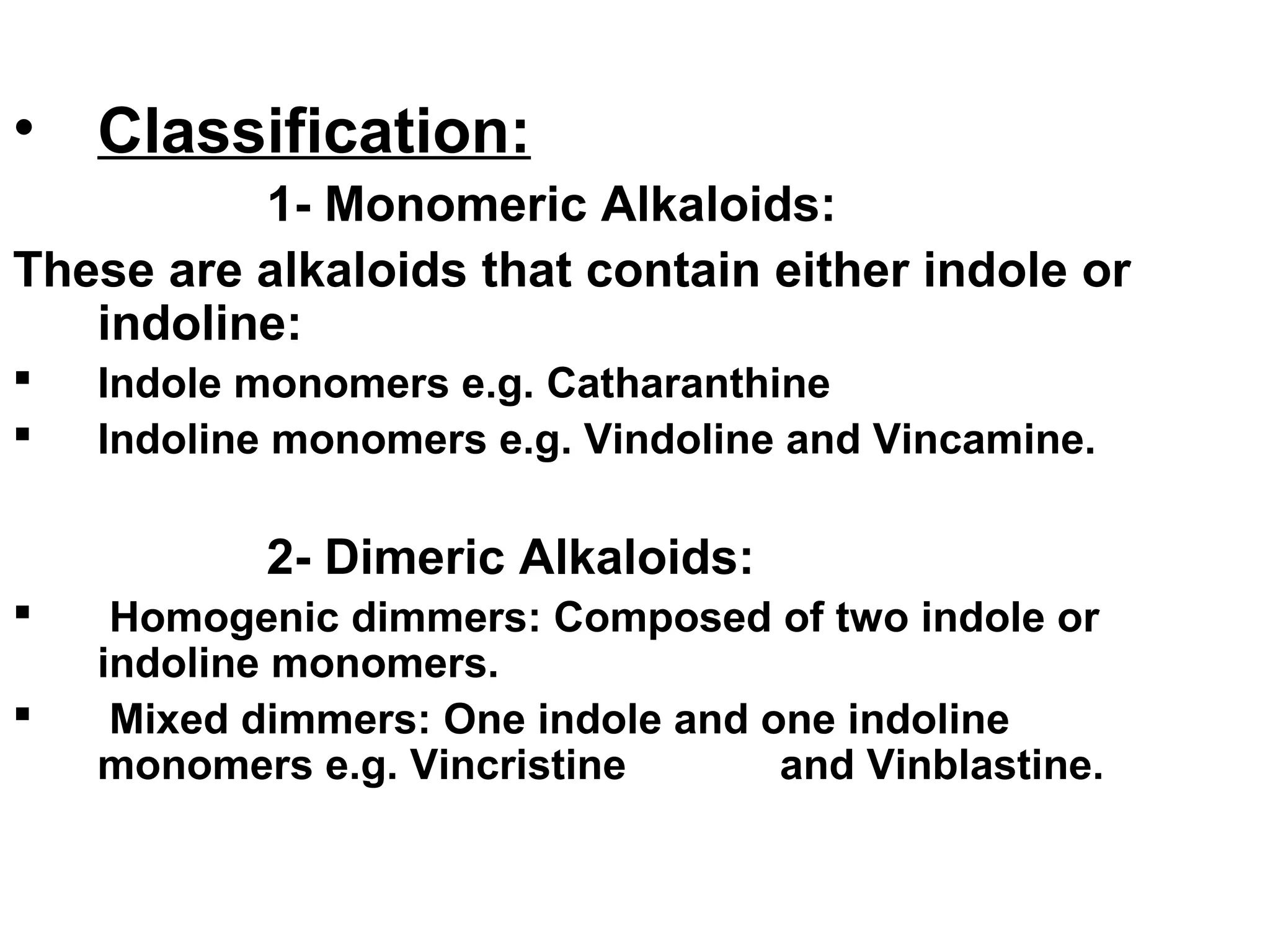 • Classification:
1- Monomeric Alkaloids:
These are alkaloids that contain either indole or
indoline:
 Indole monomers e.g. Catharanthine
 Indoline monomers e.g. Vindoline and Vincamine.
2- Dimeric Alkaloids:
 Homogenic dimmers: Composed of two indole or
indoline monomers.
 Mixed dimmers: One indole and one indoline
monomers e.g. Vincristine and Vinblastine.
 