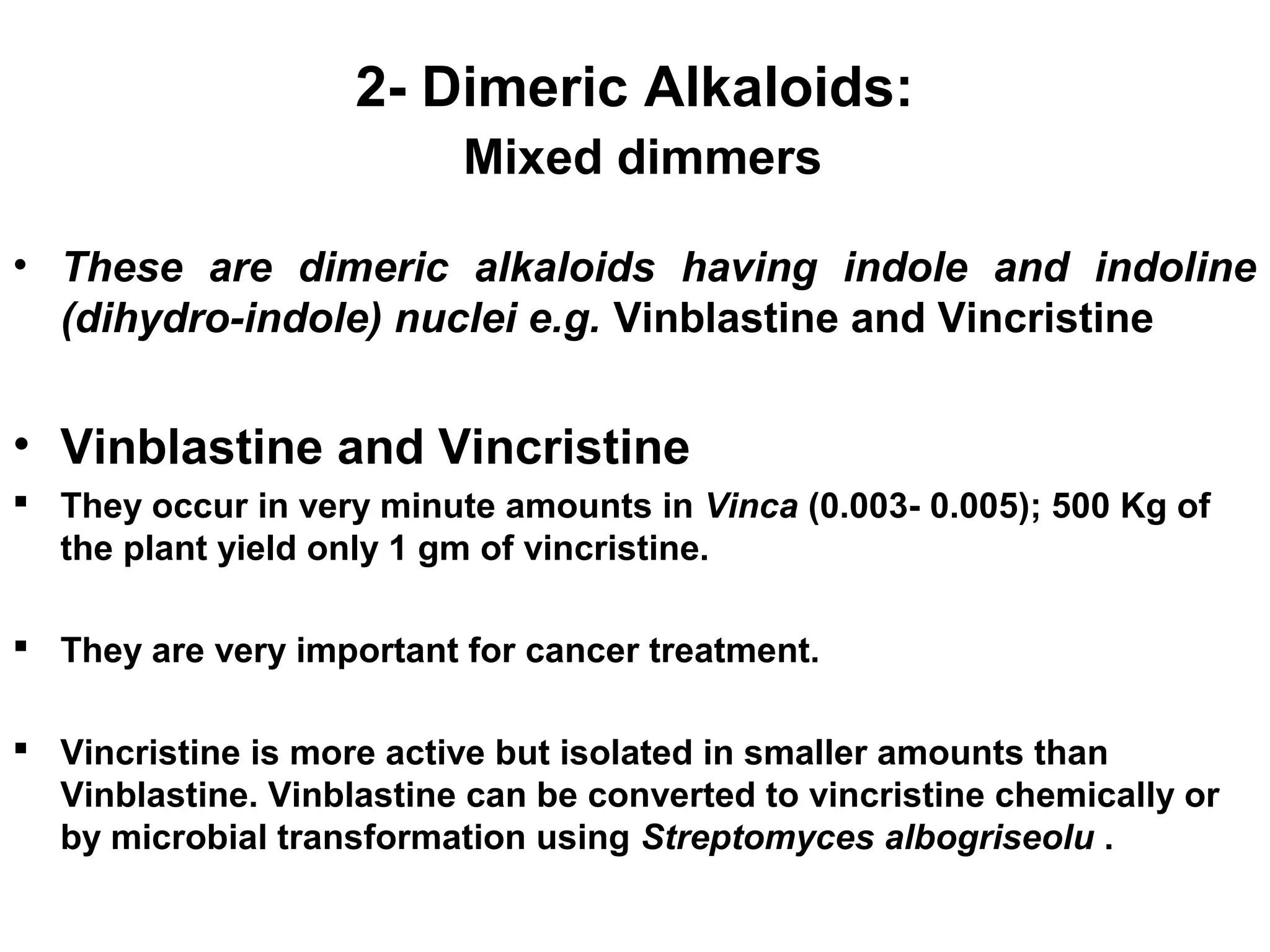 2- Dimeric Alkaloids:
Mixed dimmers
• These are dimeric alkaloids having indole and indoline
(dihydro-indole) nuclei e.g. Vinblastine and Vincristine
• Vinblastine and Vincristine
 They occur in very minute amounts in Vinca (0.003- 0.005); 500 Kg of
the plant yield only 1 gm of vincristine.
 They are very important for cancer treatment.
 Vincristine is more active but isolated in smaller amounts than
Vinblastine. Vinblastine can be converted to vincristine chemically or
by microbial transformation using Streptomyces albogriseolu .
 