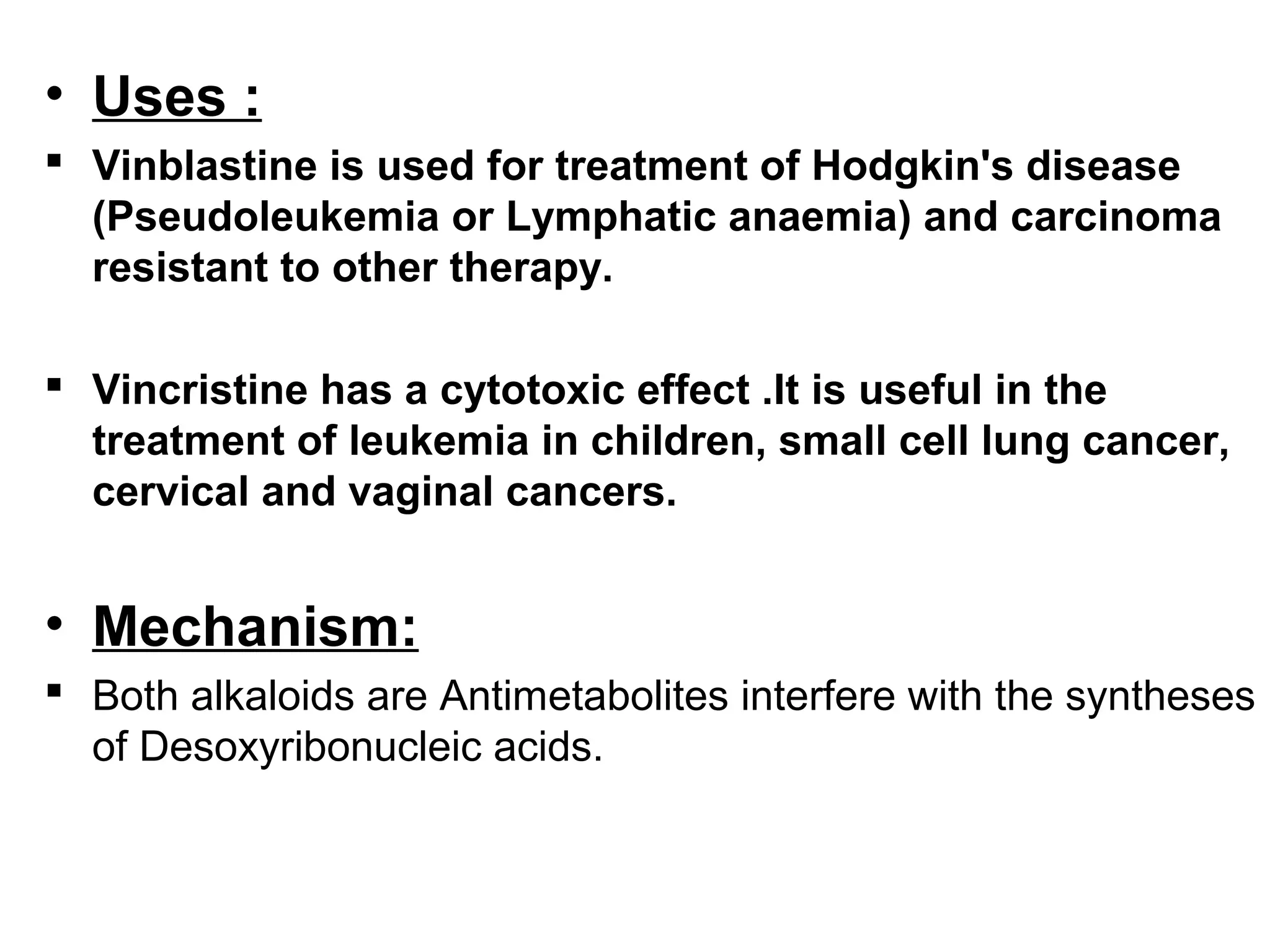 • Uses :
 Vinblastine is used for treatment of Hodgkin's disease
(Pseudoleukemia or Lymphatic anaemia) and carcinoma
resistant to other therapy.
 Vincristine has a cytotoxic effect .It is useful in the
treatment of leukemia in children, small cell lung cancer,
cervical and vaginal cancers.
• Mechanism:
 Both alkaloids are Antimetabolites interfere with the syntheses
of Desoxyribonucleic acids.
 