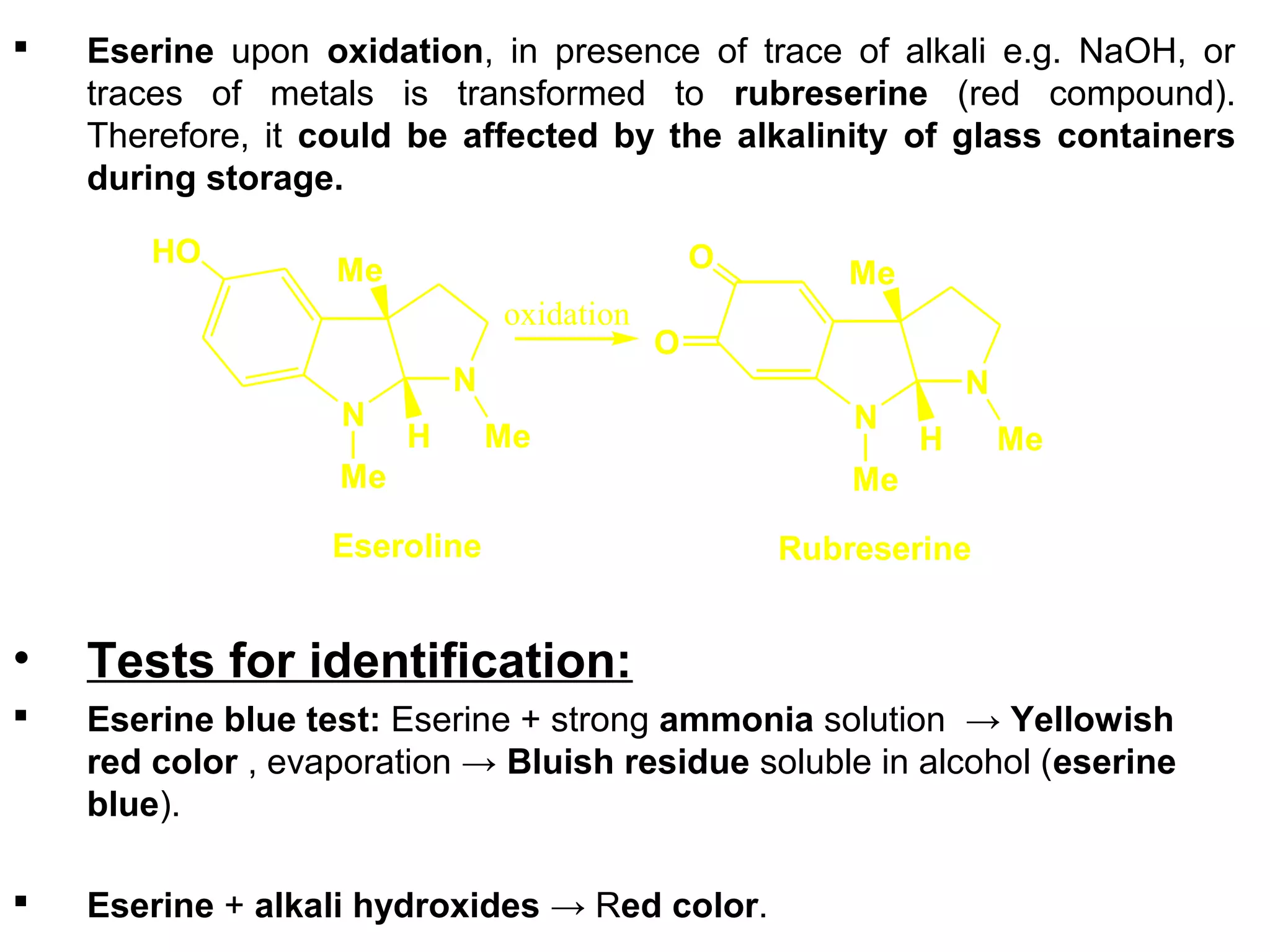  Eserine upon oxidation, in presence of trace of alkali e.g. NaOH, or
traces of metals is transformed to rubreserine (red compound).
Therefore, it could be affected by the alkalinity of glass containers
during storage.
• Tests for identification:
 Eserine blue test: Eserine + strong ammonia solution → Yellowish
red color , evaporation → Bluish residue soluble in alcohol (eserine
blue).
 Eserine + alkali hydroxides → Red color.
N
N
HO
Me
Me
Me
H
Eseroline
N
N
O
Me
Me
Me
H
O
Rubreserine
oxidation
 