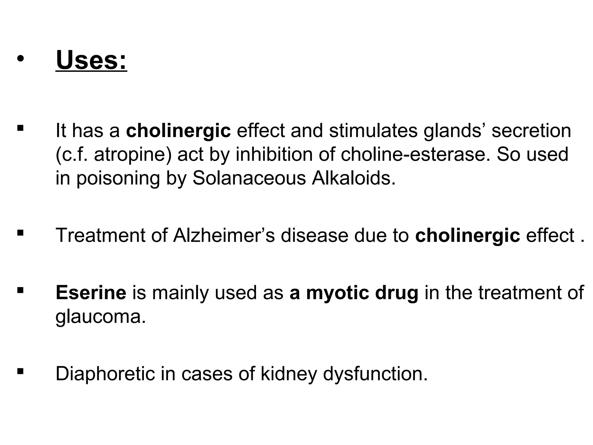 • Uses:
 It has a cholinergic effect and stimulates glands’ secretion
(c.f. atropine) act by inhibition of choline-esterase. So used
in poisoning by Solanaceous Alkaloids.
 Treatment of Alzheimer’s disease due to cholinergic effect .
 Eserine is mainly used as a myotic drug in the treatment of
glaucoma.
 Diaphoretic in cases of kidney dysfunction.
 