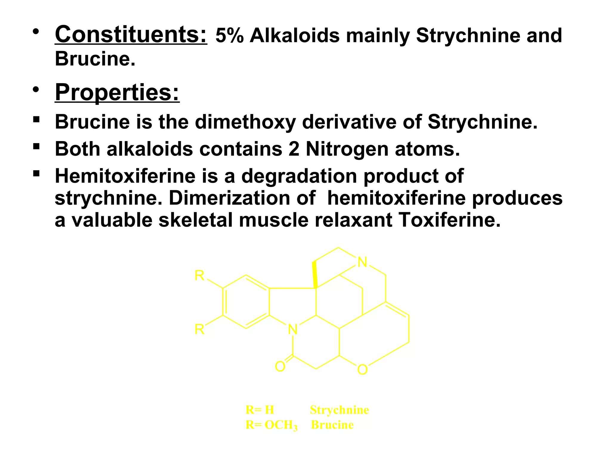 • Constituents: 5% Alkaloids mainly Strychnine and
Brucine.
• Properties:
 Brucine is the dimethoxy derivative of Strychnine.
 Both alkaloids contains 2 Nitrogen atoms.
 Hemitoxiferine is a degradation product of
strychnine. Dimerization of hemitoxiferine produces
a valuable skeletal muscle relaxant Toxiferine.
N
N
OO
R
R
R= H Strychnine
R= OCH3 Brucine
 