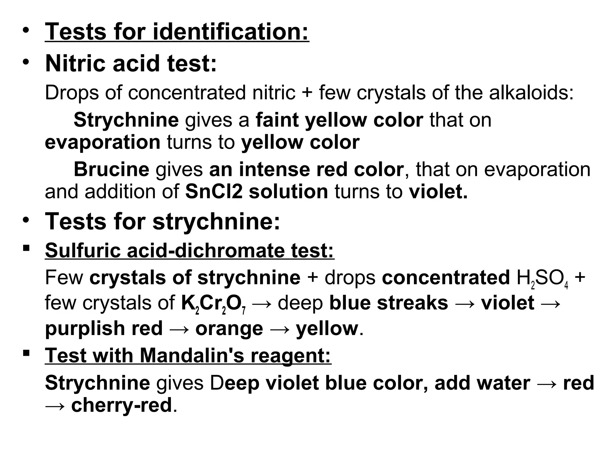 • Tests for identification:
• Nitric acid test:
Drops of concentrated nitric + few crystals of the alkaloids:
Strychnine gives a faint yellow color that on
evaporation turns to yellow color
Brucine gives an intense red color, that on evaporation
and addition of SnCl2 solution turns to violet.
• Tests for strychnine:
 Sulfuric acid-dichromate test:
Few crystals of strychnine + drops concentrated H2SO4 +
few crystals of K2Cr2O7 → deep blue streaks → violet →
purplish red → orange → yellow.
 Test with Mandalin's reagent:
Strychnine gives Deep violet blue color, add water → red
→ cherry-red.
 