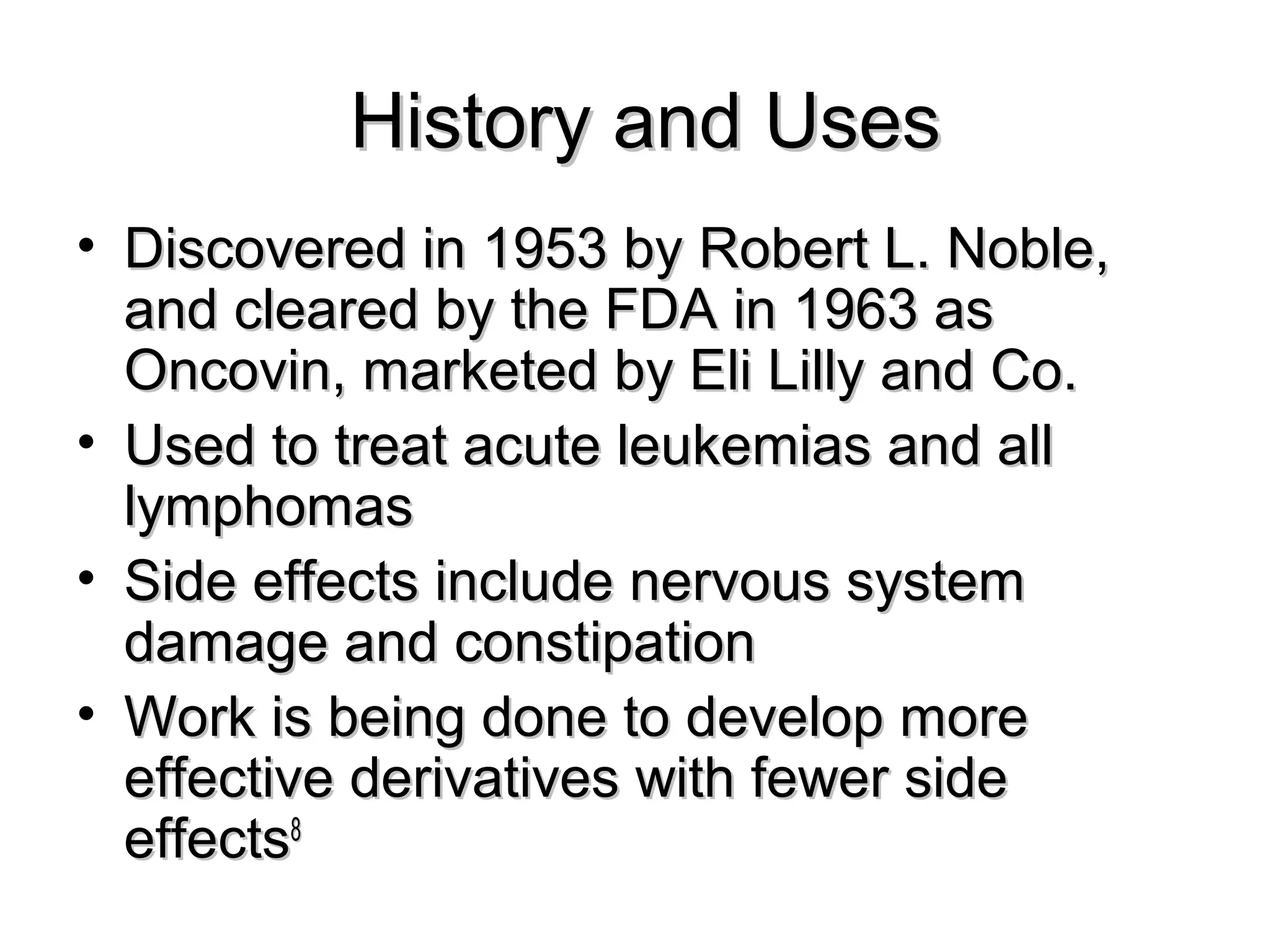 History and UsesHistory and Uses
• Discovered in 1953 by Robert L. Noble,Discovered in 1953 by Robert L. Noble,
and cleared by the FDA in 1963 asand cleared by the FDA in 1963 as
Oncovin, marketed by Eli Lilly and Co.Oncovin, marketed by Eli Lilly and Co.
• Used to treat acute leukemias and allUsed to treat acute leukemias and all
lymphomaslymphomas
• Side effects include nervous systemSide effects include nervous system
damage and constipationdamage and constipation
• Work is being done to develop moreWork is being done to develop more
effective derivatives with fewer sideeffective derivatives with fewer side
effectseffects88
 