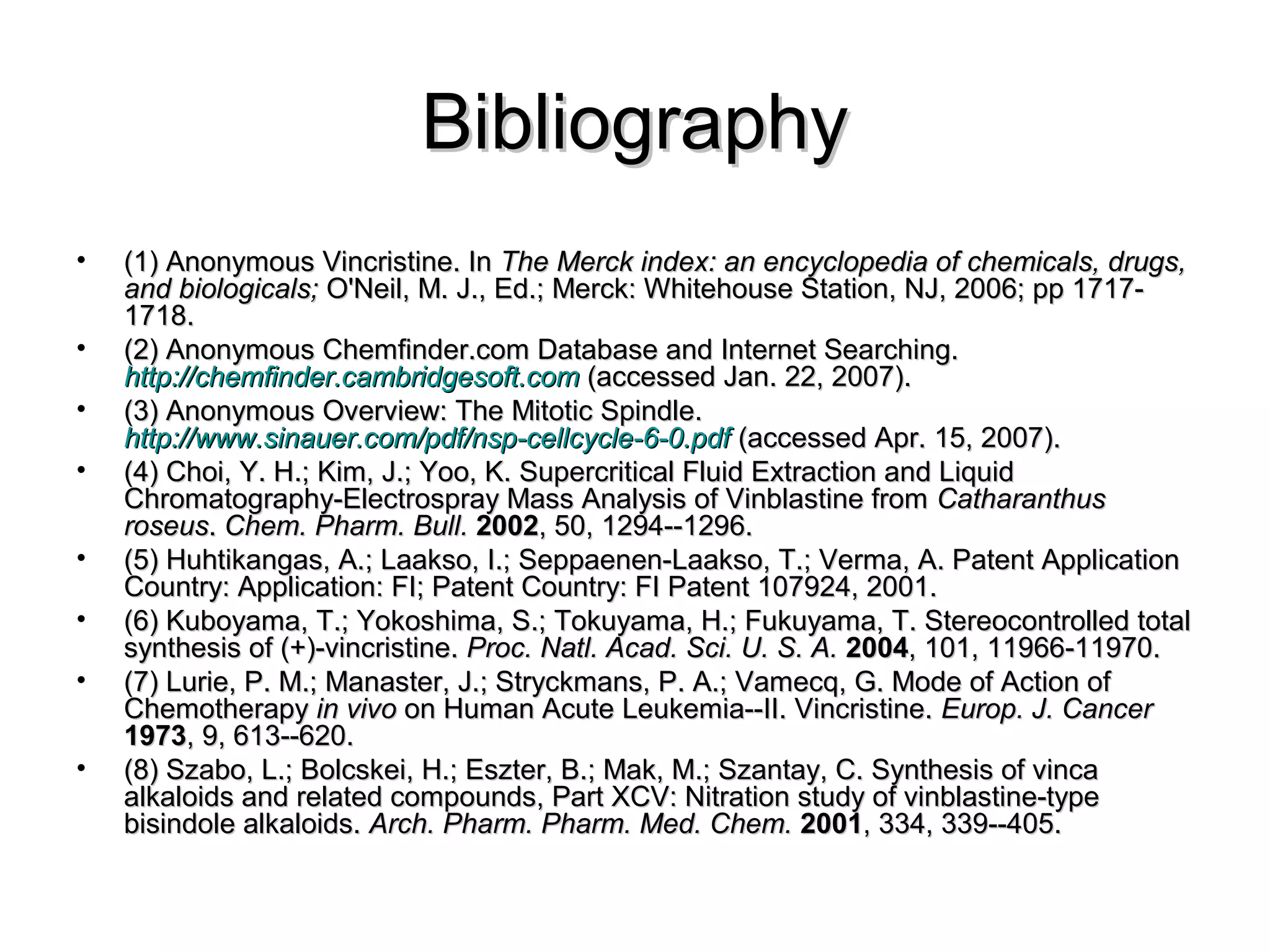BibliographyBibliography
• (1) Anonymous Vincristine. In(1) Anonymous Vincristine. In The Merck index: an encyclopedia of chemicals, drugs,The Merck index: an encyclopedia of chemicals, drugs,
and biologicals;and biologicals; O'Neil, M. J., Ed.; Merck: Whitehouse Station, NJ, 2006; pp 1717-O'Neil, M. J., Ed.; Merck: Whitehouse Station, NJ, 2006; pp 1717-
1718.1718.
• (2) Anonymous Chemfinder.com Database and Internet Searching.(2) Anonymous Chemfinder.com Database and Internet Searching.
http://chemfinder.cambridgesoft.comhttp://chemfinder.cambridgesoft.com (accessed Jan. 22, 2007).(accessed Jan. 22, 2007).
• (3) Anonymous Overview: The Mitotic Spindle.(3) Anonymous Overview: The Mitotic Spindle.
http://www.sinauer.com/pdf/nsp-cellcycle-6-0.pdfhttp://www.sinauer.com/pdf/nsp-cellcycle-6-0.pdf (accessed Apr. 15, 2007).(accessed Apr. 15, 2007).
• (4) Choi, Y. H.; Kim, J.; Yoo, K. Supercritical Fluid Extraction and Liquid(4) Choi, Y. H.; Kim, J.; Yoo, K. Supercritical Fluid Extraction and Liquid
Chromatography-Electrospray Mass Analysis of Vinblastine fromChromatography-Electrospray Mass Analysis of Vinblastine from CatharanthusCatharanthus
roseusroseus.. Chem. Pharm. Bull.Chem. Pharm. Bull. 20022002, 50, 1294--1296., 50, 1294--1296.
• (5) Huhtikangas, A.; Laakso, I.; Seppaenen-Laakso, T.; Verma, A. Patent Application(5) Huhtikangas, A.; Laakso, I.; Seppaenen-Laakso, T.; Verma, A. Patent Application
Country: Application: FI; Patent Country: FI Patent 107924, 2001.Country: Application: FI; Patent Country: FI Patent 107924, 2001.
• (6) Kuboyama, T.; Yokoshima, S.; Tokuyama, H.; Fukuyama, T. Stereocontrolled total(6) Kuboyama, T.; Yokoshima, S.; Tokuyama, H.; Fukuyama, T. Stereocontrolled total
synthesis of (+)-vincristine.synthesis of (+)-vincristine. Proc. Natl. Acad. Sci. U. S. A.Proc. Natl. Acad. Sci. U. S. A. 20042004, 101, 11966-11970., 101, 11966-11970.
• (7) Lurie, P. M.; Manaster, J.; Stryckmans, P. A.; Vamecq, G. Mode of Action of(7) Lurie, P. M.; Manaster, J.; Stryckmans, P. A.; Vamecq, G. Mode of Action of
ChemotherapyChemotherapy in vivoin vivo on Human Acute Leukemia--II. Vincristine.on Human Acute Leukemia--II. Vincristine. Europ. J. CancerEurop. J. Cancer
19731973, 9, 613--620., 9, 613--620.
• (8) Szabo, L.; Bolcskei, H.; Eszter, B.; Mak, M.; Szantay, C. Synthesis of vinca(8) Szabo, L.; Bolcskei, H.; Eszter, B.; Mak, M.; Szantay, C. Synthesis of vinca
alkaloids and related compounds, Part XCV: Nitration study of vinblastine-typealkaloids and related compounds, Part XCV: Nitration study of vinblastine-type
bisindole alkaloids.bisindole alkaloids. Arch. Pharm. Pharm. Med. Chem.Arch. Pharm. Pharm. Med. Chem. 20012001, 334, 339--405., 334, 339--405.
 