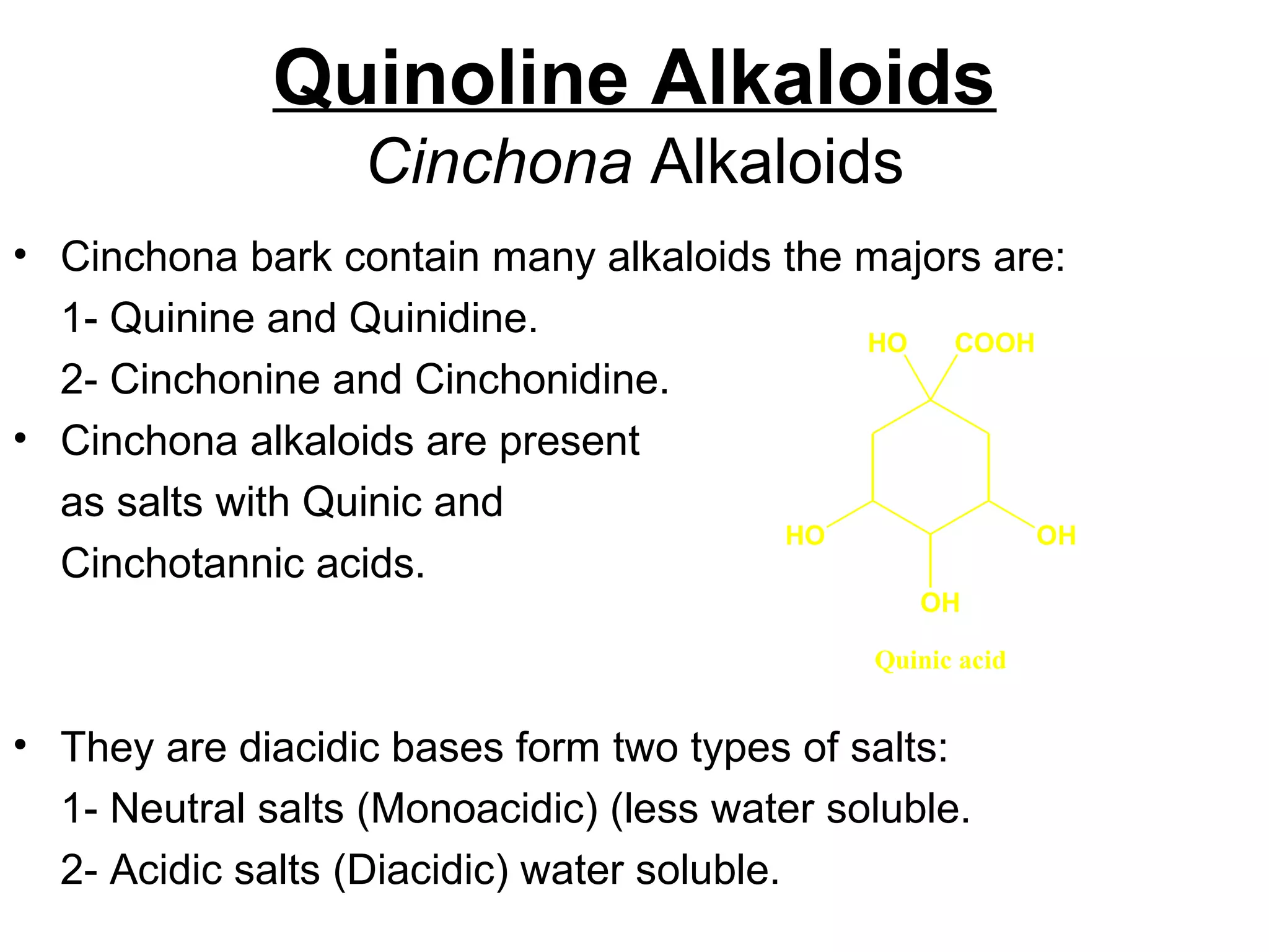 Quinoline Alkaloids
Cinchona Alkaloids
• Cinchona bark contain many alkaloids the majors are:
1- Quinine and Quinidine.
2- Cinchonine and Cinchonidine.
• Cinchona alkaloids are present
as salts with Quinic and
Cinchotannic acids.
• They are diacidic bases form two types of salts:
1- Neutral salts (Monoacidic) (less water soluble.
2- Acidic salts (Diacidic) water soluble.
OHHO
OH
HO COOH
Quinic acid
 