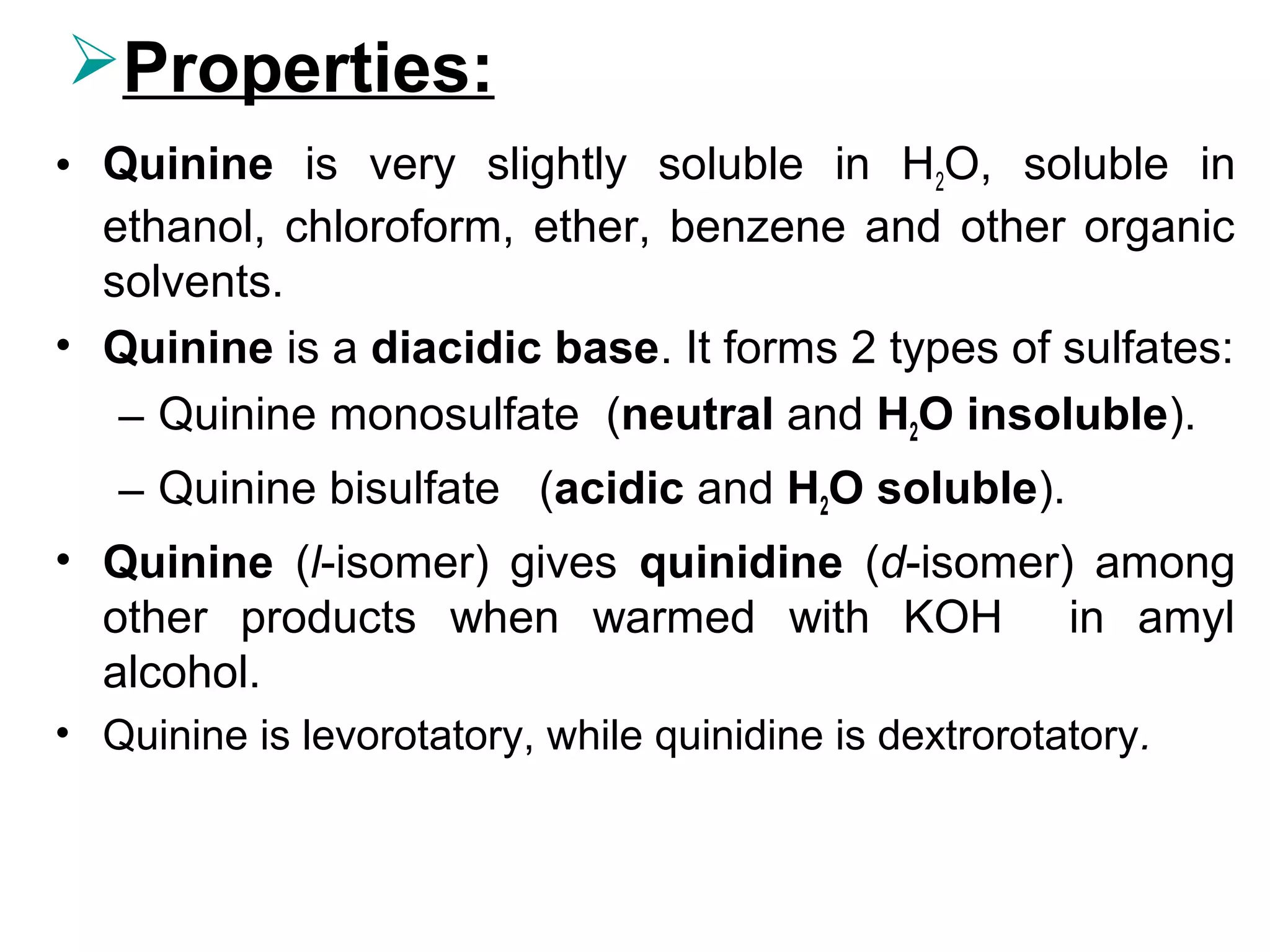Properties:
• Quinine is very slightly soluble in H2O, soluble in
ethanol, chloroform, ether, benzene and other organic
solvents.
• Quinine is a diacidic base. It forms 2 types of sulfates:
– Quinine monosulfate (neutral and H2O insoluble).
– Quinine bisulfate (acidic and H2O soluble).
• Quinine (l-isomer) gives quinidine (d-isomer) among
other products when warmed with KOH in amyl
alcohol.
• Quinine is levorotatory, while quinidine is dextrorotatory.
 