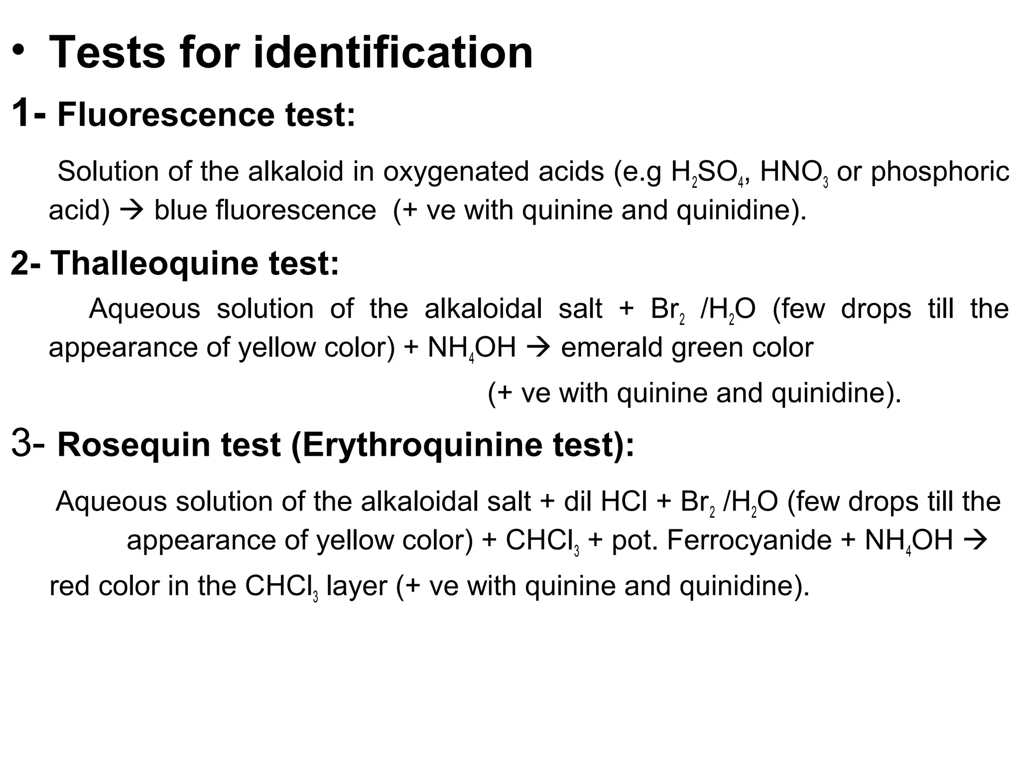 • Tests for identification
1- Fluorescence test:
Solution of the alkaloid in oxygenated acids (e.g H2SO4, HNO3 or phosphoric
acid)  blue fluorescence (+ ve with quinine and quinidine).
2- Thalleoquine test:
Aqueous solution of the alkaloidal salt + Br2 /H2O (few drops till the
appearance of yellow color) + NH4OH  emerald green color
(+ ve with quinine and quinidine).
3- Rosequin test (Erythroquinine test):
Aqueous solution of the alkaloidal salt + dil HCl + Br2 /H2O (few drops till the
appearance of yellow color) + CHCl3 + pot. Ferrocyanide + NH4OH 
red color in the CHCl3 layer (+ ve with quinine and quinidine).
 