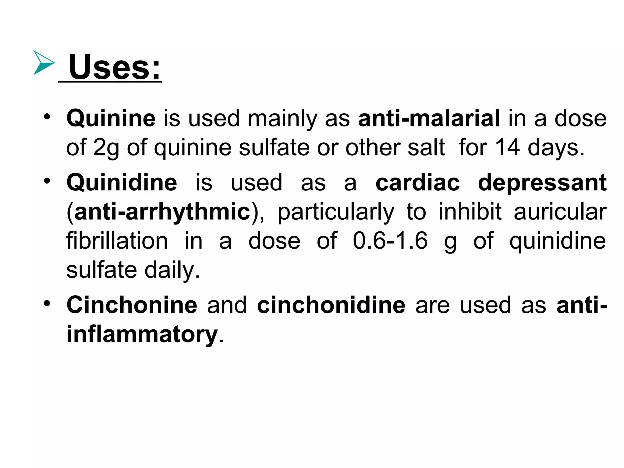  Uses:
• Quinine is used mainly as anti-malarial in a dose
of 2g of quinine sulfate or other salt for 14 days.
• Quinidine is used as a cardiac depressant
(anti-arrhythmic), particularly to inhibit auricular
fibrillation in a dose of 0.6-1.6 g of quinidine
sulfate daily.
• Cinchonine and cinchonidine are used as anti-
inflammatory.
 