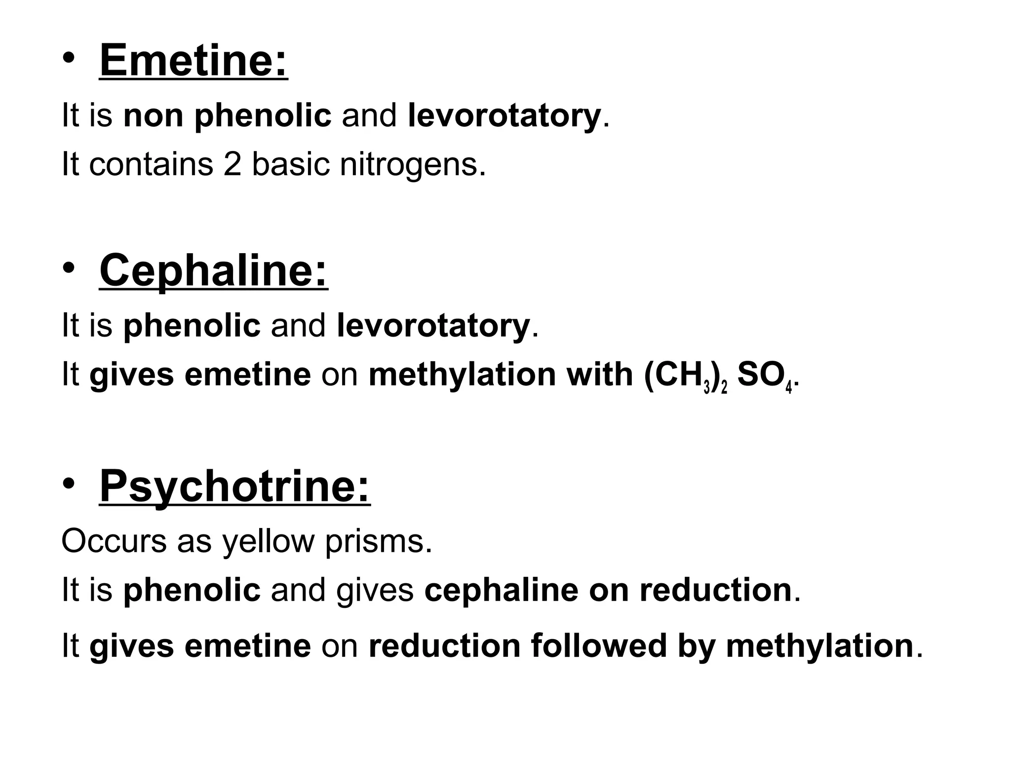 • Emetine:
It is non phenolic and levorotatory.
It contains 2 basic nitrogens.
• Cephaline:
It is phenolic and levorotatory.
It gives emetine on methylation with (CH3)2 SO4.
• Psychotrine:
Occurs as yellow prisms.
It is phenolic and gives cephaline on reduction.
It gives emetine on reduction followed by methylation.
 