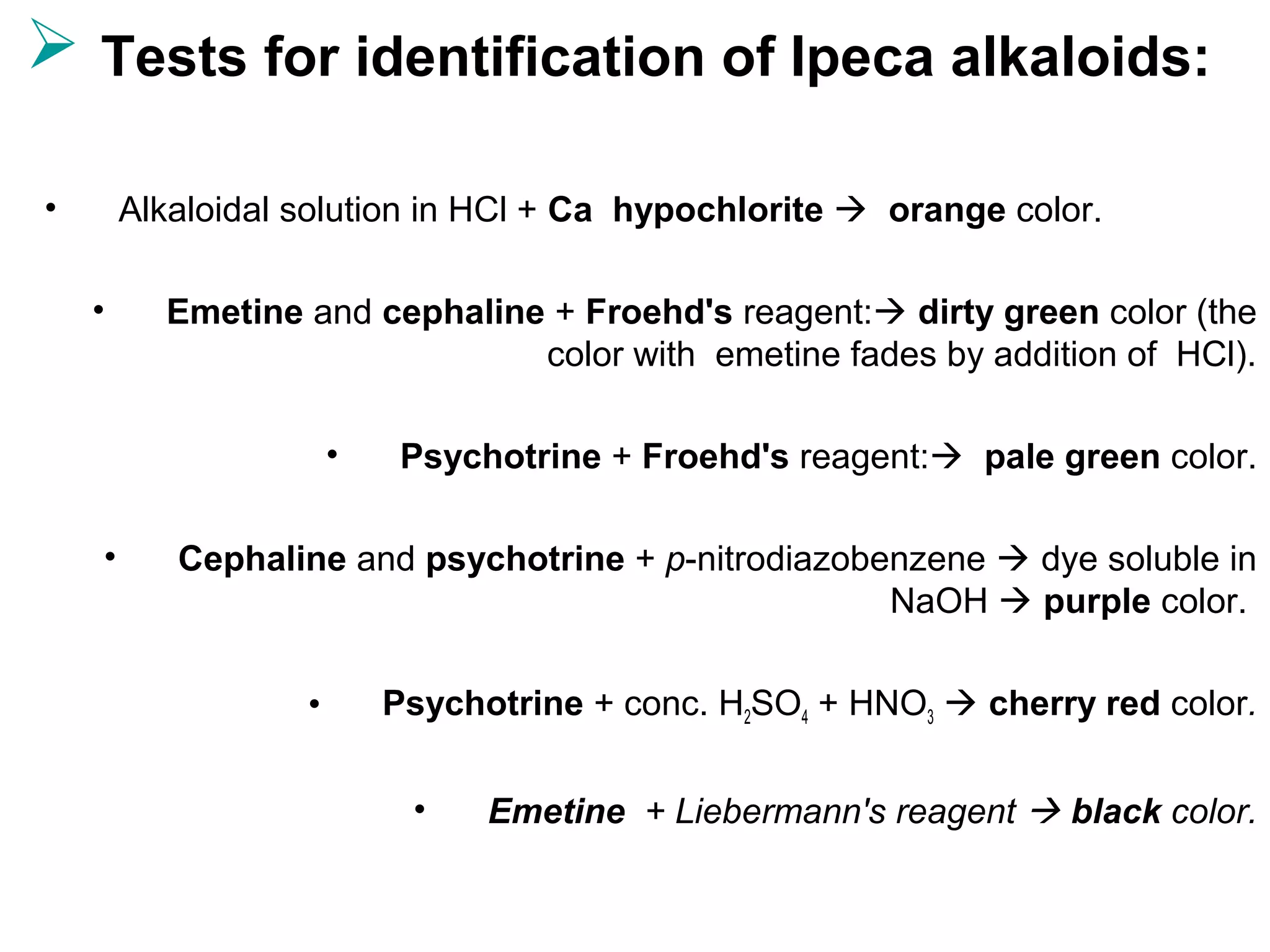  Tests for identification of Ipeca alkaloids:
• Alkaloidal solution in HCl + Ca hypochlorite  orange color.
• Emetine and cephaline + Froehd's reagent: dirty green color (the
color with emetine fades by addition of HCl).
• Psychotrine + Froehd's reagent: pale green color.
• Cephaline and psychotrine + p-nitrodiazobenzene  dye soluble in
NaOH  purple color.
• Psychotrine + conc. H2SO4 + HNO3  cherry red color.
• Emetine + Liebermann's reagent  black color.
 
