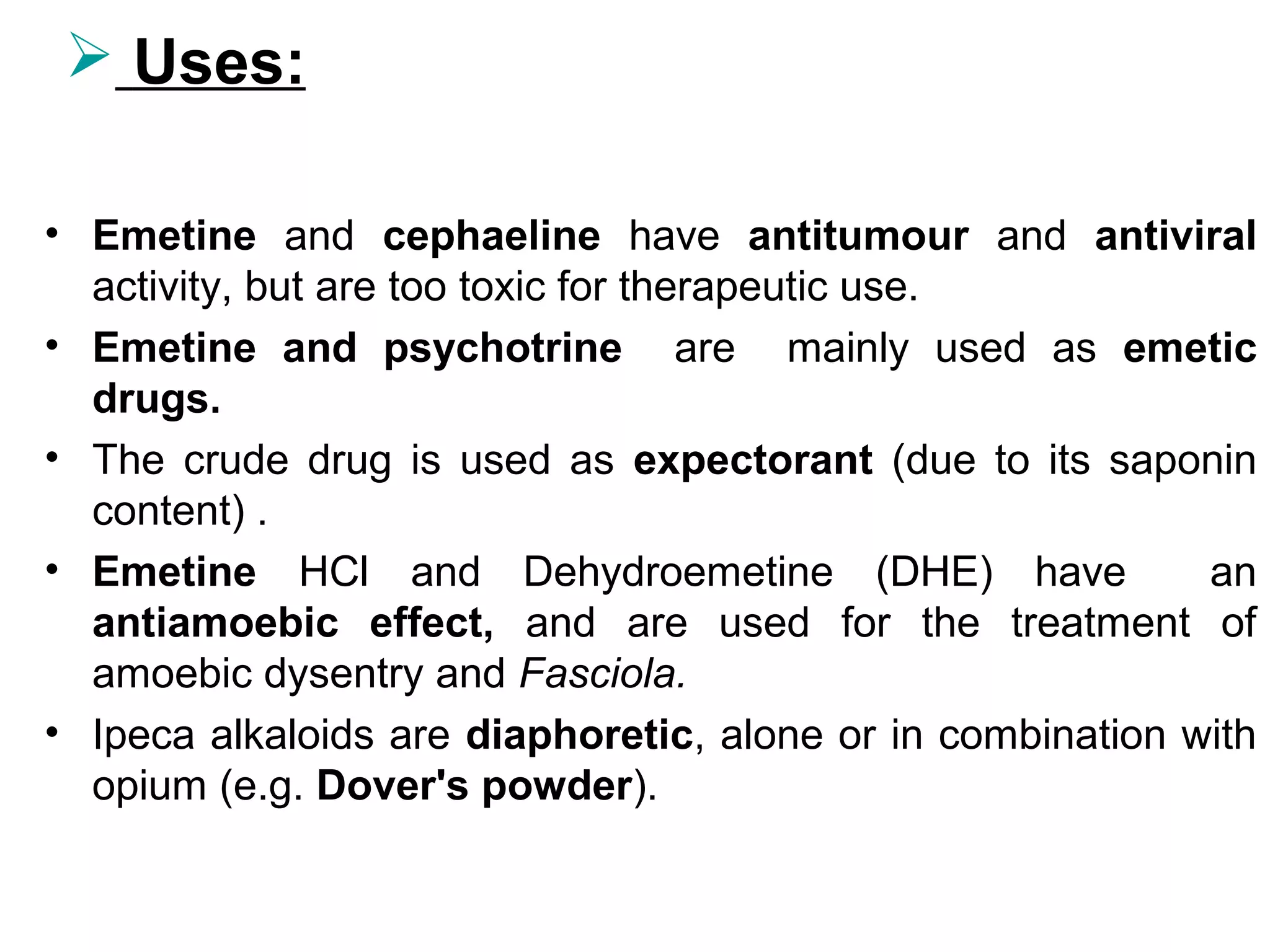  Uses:
• Emetine and cephaeline have antitumour and antiviral
activity, but are too toxic for therapeutic use.
• Emetine and psychotrine are mainly used as emetic
drugs.
• The crude drug is used as expectorant (due to its saponin
content) .
• Emetine HCl and Dehydroemetine (DHE) have an
antiamoebic effect, and are used for the treatment of
amoebic dysentry and Fasciola.
• Ipeca alkaloids are diaphoretic, alone or in combination with
opium (e.g. Dover's powder).
 