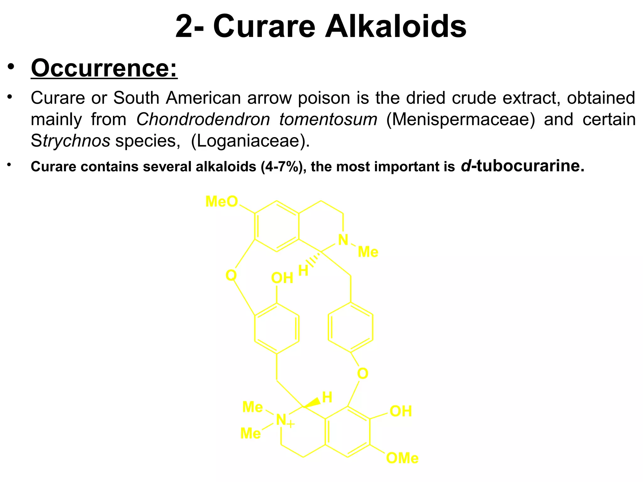 2- Curare Alkaloids
• Occurrence:
• Curare or South American arrow poison is the dried crude extract, obtained
mainly from Chondrodendron tomentosum (Menispermaceae) and certain
Strychnos species, (Loganiaceae).
• Curare contains several alkaloids (4-7%), the most important is d-tubocurarine.
N
OH
MeO
N
H
H
Me
OMe
O
OH
O
Me
+
Me
 