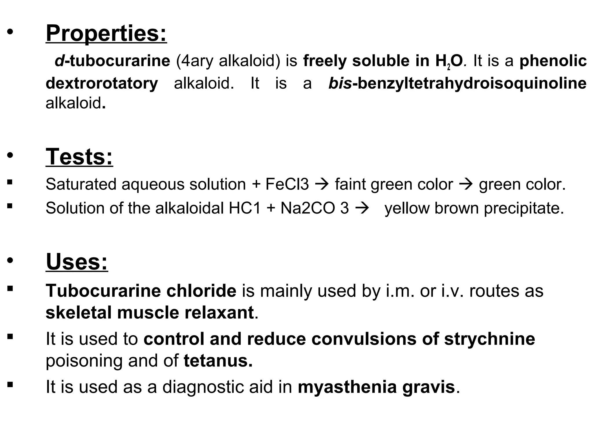 • Properties:
d-tubocurarine (4ary alkaloid) is freely soluble in H2O. It is a phenolic
dextrorotatory alkaloid. It is a bis-benzyltetrahydroisoquinoline
alkaloid.
• Tests:
 Saturated aqueous solution + FeCl3  faint green color  green color.
 Solution of the alkaloidal HC1 + Na2CO 3  yellow brown precipitate.
• Uses:
 Tubocurarine chloride is mainly used by i.m. or i.v. routes as
skeletal muscle relaxant.
 It is used to control and reduce convulsions of strychnine
poisoning and of tetanus.
 It is used as a diagnostic aid in myasthenia gravis.
 