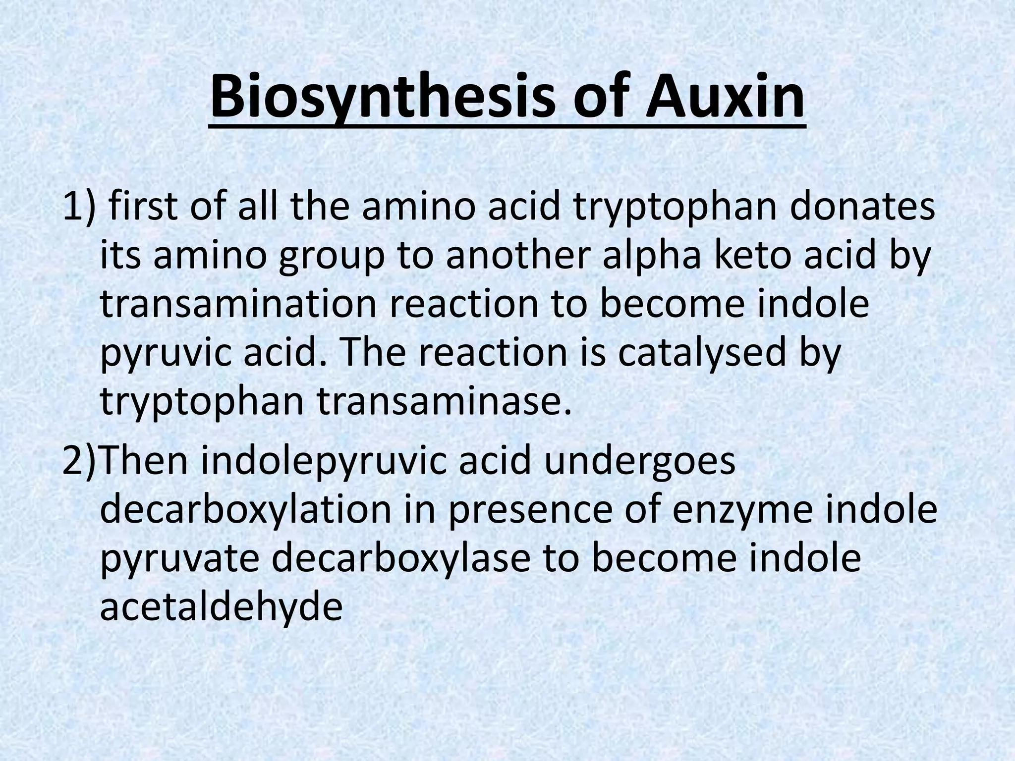 Biosynthesis of Auxin
1) first of all the amino acid tryptophan donates
its amino group to another alpha keto acid by
transamination reaction to become indole
pyruvic acid. The reaction is catalysed by
tryptophan transaminase.
2)Then indolepyruvic acid undergoes
decarboxylation in presence of enzyme indole
pyruvate decarboxylase to become indole
acetaldehyde
 