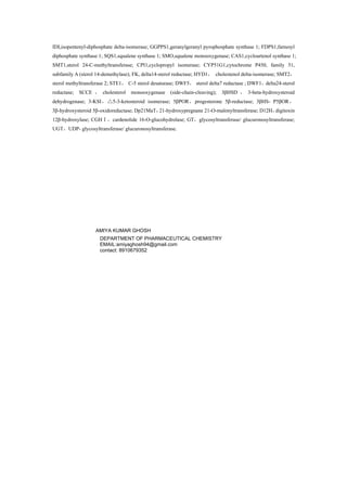 IDI,isopentenyl-diphosphate delta-isomerase; GGPPS1,geranylgeranyl pyrophosphate synthase 1; FDPS1,farnesyl
diphosphate synthase 1; SQS1,squalene synthase 1; SMO,squalene monooxygenase; CAS1,cycloartenol synthase 1;
SMT1,sterol 24-C-methyltransferase; CPI1,cyclopropyl isomerase; CYP51G1,cytochrome P450, family 51,
subfamily A (sterol 14-demethylase); FK, delta14-sterol reductase; HYD1， cholestenol delta-isomerase; SMT2，
sterol methyltransferase 2; STE1， C-5 sterol desaturase; DWF5， sterol delta7 reductase ; DWF1，delta24-sterol
reductase; SCCE ， cholesterol monooxygenase (side-chain-cleaving); 3βHSD ， 3-beta-hydroxysteroid
dehydrogenase; 3-KSI， 5△ -3-ketosteroid isomerase; 5βPOR，progesterone 5β-reductase; 3βHS- P5βOR，
3β-hydroxysteroid 5β-oxidoreductase; Dp21MaT，21-hydroxypregnane 21-O-malonyltransferase; D12H，digitoxin
12β-hydroxylase; CGHⅠ，cardenolide 16-O-glucohydrolase; GT，glycosyltransferase/ glucuronosyltransferase;
UGT，UDP- glycosyltransferase/ glucuronosyltransferase.
AMIYA KUMAR GHOSH
DEPARTMENT OF PHARMACEUTICAL CHEMISTRY
EMAIL:amiyaghosh94@gmail.com
contact: 8910679352
 