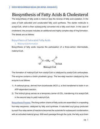 SYED MUHAMMAD KHAN (BS HONS. ZOOLOGY)
pg. 1
Biosynthesis of Fatty Acids & Cholesterol
The biosynthesis of fatty acids is more or less the reverse of fatty acid oxidation, in the
case of both saturated and unsaturated fatty acid synthesis. The starter molecule is
acetyl-CoA, which is then subsequently converted into a fatty acid chain. In the case of
cholesterol, the process includes an additional and highly complex step of ring formation.
The details are as follows:
Biosynthesis of Saturated Fatty Acids
1. Malonyl-CoA Formation
Biosynthesis of fatty acids requires the participation of a three-carbon intermediate,
malonyl-CoA.
The formation of malonyl-CoA from acetyl-CoA is catalyzed by acetyl-CoA carboxylase.
The enzyme contains a biotin prosthetic group. The two-step reaction catalyzed by this
enzyme is as follows:
1) A carboxyl group, derived from bicarbonate (HCO-3), is first transferred to biotin in an
ATP-dependent reaction.
2) The biotinyl group serves as a temporary carrier of CO2, transferring it to acetyl-CoA
in the second step to yield malonyl-CoA.
Biosynthesis Process: The long carbon chains of fatty acids are assembled in a repeating
four-step sequence, catalyzed by fatty acid synthase. A saturated acyl group produced
by each four-step series of reactions becomes the substrate for subsequent condensation
with an activated malonyl group. With each passage through the cycle, the fatty acyl chain
 
