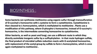 BIOSYNTHESIS :
Some bacteria can synthesize methionine using organic sulfur through transsulfuration
of O-succinyl-L-homoserine with L-cysteine to form L-cystathionine. Cystathionine is
then cleaved to L-homocysteine, which is methylated to methionine . Plants use a
modification of this pathway, where O-phospho-L-homoserine, instead of O-succinyl-L-
homoserine, is the intermediate converting homoserine to cystathionine.
Other bacteria, as well as yeast and fungi, can use a different route in which they
directly assimilate inorganic sulfur by a sulfhydrylation . In that route hydrogen sulfide,
the final product of microbial sulfate reduction reacts with O-acetylated homoserine,
with replacement of the acetyl group by sulfide to form L-homocysteine, which is once
again methylated to methionine .
 