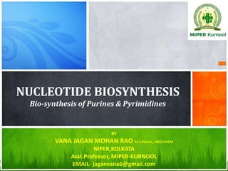 NUCLEOTIDE BIOSYNTHESIS
Bio-synthesis of Purines & Pyrimidines
BY
VANA JAGAN MOHAN RAO M.S.Pharm., MED.CHEM
NIPER,KOLKATA
Asst.Professor, MIPER-KURNOOL
EMAIL- jaganvana6@gmail.com
 