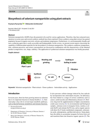 Vol.:(0123456789)
1 3
Journal of Nanostructure in Chemistry
https://doi.org/10.1007/s40097-021-00435-4
REVIEW
Biosynthesis of selenium nanoparticles using plant extracts
Krystyna Pyrzynska1
· Aleksandra Sentkowska2
Received: 4 March 2021 / Accepted: 22 July 2021
© The Author(s) 2021
Abstract
Selenium nanoparticles (SeNPs) have the potential to be used for various applications. Therefore, they have attracted more
attention in recent years and several synthesis methods have been exploited. Green synthesis using plant extracts has gained
popularity because it requires non-toxic solvents and moderate temperatures. Furthermore, it is environmentally friendly and
uses a reducing agent that is easily accessible and biodegradable. In this review, we present recent reports concerning the
capability of different plant materials for the biosynthesis of selenium nanoparticles. The synthesis conditions (temperature,
time, selenium precursor, and extract concentration) are discussed in combination with the characteristics of the obtained
product (composition, size, shape, stability). The application of synthesized selenium nanoparticles was briefly presented.
Graphic abstract
Keywords Selenium nanoparticles · Plant extracts · Green synthesis · Antioxidant activity · Applications
Introduction
In recent years, there has been growing interest in selenium
due to its important function in human health [1, 2]. Sele-
nium plays a key role in several major metabolic pathways,
such as thyroid hormone metabolism and immune functions.
It also prevents cellular damage induced by free radicals
by incorporation into antioxidant enzymes. Se deficiency
has been linked to a range of serious conditions such as
cancer, cardiovascular and inflammatory diseases [3]. How-
ever, long-term Se supplementation or higher concentrations
could cause toxicity [4]. In environmental and biological
samples, selenium exists in inorganic forms, mainly as sel-
enite Se(IV) and selenate Se(VI) ions, and as organic species
with direct Se-C bonds (methylated compounds, selenoam-
ino acids, selenoproteins, and their derivatives). Some plants
have the ability to accumulate inorganic Se forms from soil
and transform them into bioactive organic species [5]. The
* Krystyna Pyrzynska
kryspyrz@chem.uw.edu.pl
1
Department of Chemistry, University of Warsaw, Pasteura 1
Str, 02‑093 Warsaw, Poland
2
Heavy Ion Laboratory, University of Warsaw, Pasteura 5A,
02‑093 Warsaw, Poland
 