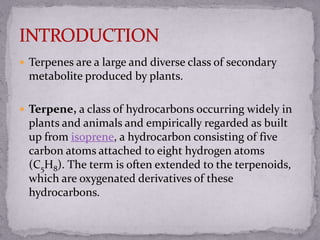  Terpenes are a large and diverse class of secondary
metabolite produced by plants.
 Terpene, a class of hydrocarbons occurring widely in
plants and animals and empirically regarded as built
up from isoprene, a hydrocarbon consisting of five
carbon atoms attached to eight hydrogen atoms
(C5H8). The term is often extended to the terpenoids,
which are oxygenated derivatives of these
hydrocarbons.
 