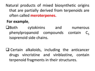 Natural products of mixed biosynthetic origins
that are partially derived from terpenoids are
often called meroterpenes.
For example,
Both cytokinins and numerous
phenylpropanoid compounds contain C5
isoprenoid side chains.
 Certain alkaloids, including the anticancer
drugs vincristine and vinblastine, contain
terpenoid fragments in their structures.
 
