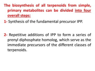 The biosynthesis of all terpenoids from simple,
primary metabolites can be divided into four
overall steps:
1- Synthesis of the fundamental precursor IPP.
2- Repetitive additions of IPP to form a series of
prenyl diphosphate homolog, which serve as the
immediate precursors of the different classes of
terpenoids.
 