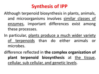 Synthesis of IPP
Although terpenoid biosynthesis in plants, animals,
and microorganisms involves similar classes of
enzymes, important differences exist among
these processes.
In particular, plants produce a much wider variety
of terpenoids than do either animals or
microbes.
difference reflected in the complex organization of
plant terpenoid biosynthesis at the tissue,
cellular, sub cellular, and genetic levels.
 
