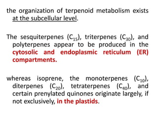 the organization of terpenoid metabolism exists
at the subcellular level.
The sesquiterpenes (C15), triterpenes (C30), and
polyterpenes appear to be produced in the
cytosolic and endoplasmic reticulum (ER)
compartments.
whereas isoprene, the monoterpenes (C10),
diterpenes (C20), tetraterpenes (C40), and
certain prenylated quinones originate largely, if
not exclusively, in the plastids.
 