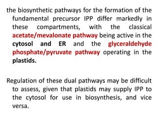 the biosynthetic pathways for the formation of the
fundamental precursor IPP differ markedly in
these compartments, with the classical
acetate/mevalonate pathway being active in the
cytosol and ER and the glyceraldehyde
phosphate/pyruvate pathway operating in the
plastids.
Regulation of these dual pathways may be difficult
to assess, given that plastids may supply IPP to
the cytosol for use in biosynthesis, and vice
versa.
 