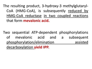 The resulting product, 3-hydroxy-3 methylglutaryl-
CoA (HMG-CoA), is subsequently reduced by
HMG-CoA reductase in two coupled reactions
that form mevalonic acid.
Two sequential ATP-dependent phosphorylations
of mevalonic acid and a subsequent
phosphorylation/elimination assisted
decarboxylation yield IPP.
 
