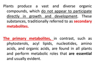 Plants produce a vast and diverse organic
compounds, which do not appear to participate
directly in growth and development. These
substances, traditionally referred to as secondary
metabolites.
The primary metabolites, in contrast, such as
phytosterols, acyl lipids, nucleotides, amino
acids, and organic acids, are found in all plants
and perform metabolic roles that are essential
and usually evident.
 