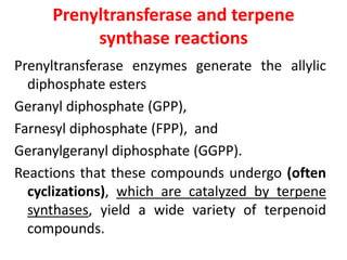 Prenyltransferase and terpene
synthase reactions
Prenyltransferase enzymes generate the allylic
diphosphate esters
Geranyl diphosphate (GPP),
Farnesyl diphosphate (FPP), and
Geranylgeranyl diphosphate (GGPP).
Reactions that these compounds undergo (often
cyclizations), which are catalyzed by terpene
synthases, yield a wide variety of terpenoid
compounds.
 