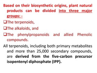 Based on their biosynthetic origins, plant natural
products can be divided into three major
groups: -
The terpenoids,
The alkaloids, and
The phenylpropanoids and allied Phenolic
compounds.
All terpenoids, including both primary metabolites
and more than 25,000 secondary compounds,
are derived from the five-carbon precursor
isopentenyl diphosphate (IPP).
 