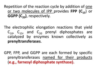 Repetition of the reaction cycle by addition of one
or two molecules of IPP provides FPP (C15) or
GGPP (C20), respectively.
The electrophilic elongation reactions that yield
C10, C15, and C20 prenyl diphosphates are
catalyzed by enzymes known collectively as
prenyltransferases.
GPP, FPP, and GGPP are each formed by specific
prenyltransferases named for their products
(e.g., farnesyl diphosphate synthase).
 