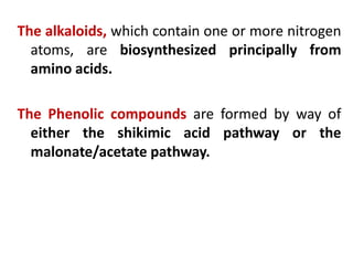 The alkaloids, which contain one or more nitrogen
atoms, are biosynthesized principally from
amino acids.
The Phenolic compounds are formed by way of
either the shikimic acid pathway or the
malonate/acetate pathway.
 