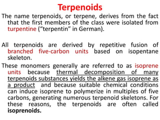 Terpenoids
The name terpenoids, or terpene, derives from the fact
that the first members of the class were isolated from
turpentine (“terpentin” in German).
All terpenoids are derived by repetitive fusion of
branched five-carbon units based on isopentane
skeleton.
These monomers generally are referred to as isoprene
units because thermal decomposition of many
terpenoids substances yields the alkene gas isoprene as
a product and because suitable chemical conditions
can induce isoprene to polymerize in multiples of five
carbons, generating numerous terpenoid skeletons. For
these reasons, the terpenoids are often called
isoprenoids.
 