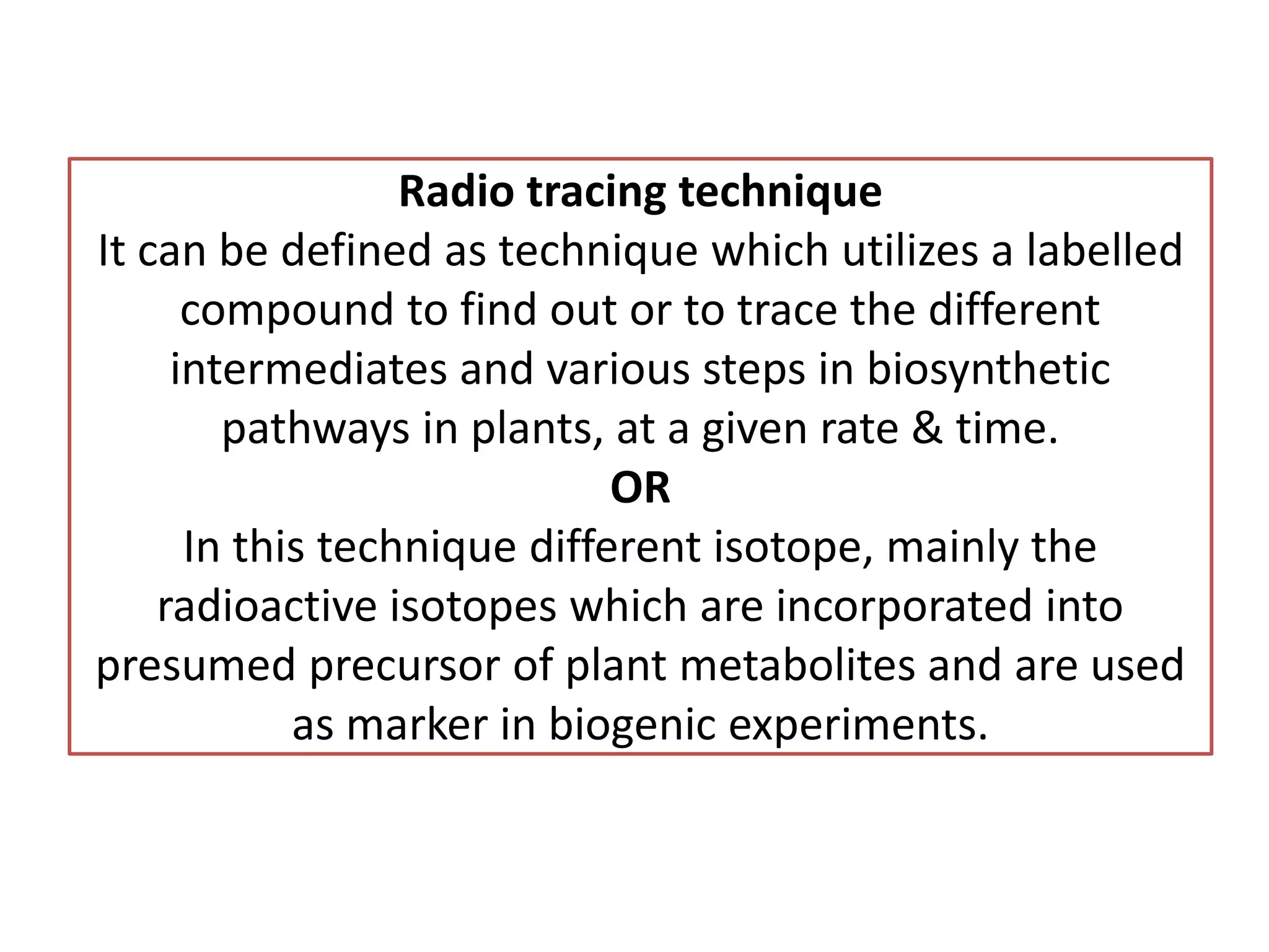 Radio tracing technique
It can be defined as technique which utilizes a labelled
compound to find out or to trace the different
intermediates and various steps in biosynthetic
pathways in plants, at a given rate & time.
OR
In this technique different isotope, mainly the
radioactive isotopes which are incorporated into
presumed precursor of plant metabolites and are used
as marker in biogenic experiments.
 