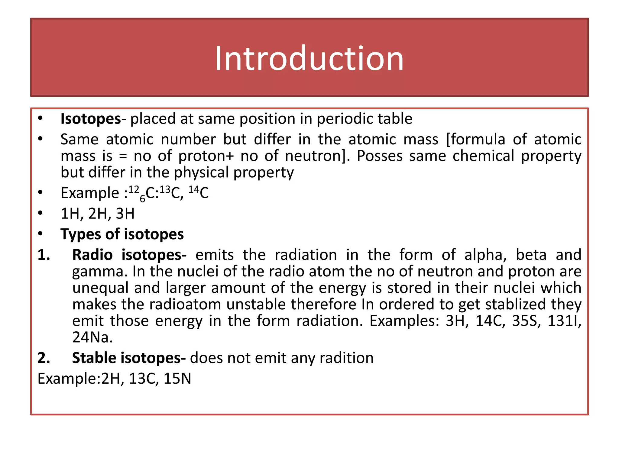 Introduction
• Isotopes- placed at same position in periodic table
• Same atomic number but differ in the atomic mass [formula of atomic
mass is = no of proton+ no of neutron]. Posses same chemical property
but differ in the physical property
• Example :12
6C:13C, 14C
• 1H, 2H, 3H
• Types of isotopes
1. Radio isotopes- emits the radiation in the form of alpha, beta and
gamma. In the nuclei of the radio atom the no of neutron and proton are
unequal and larger amount of the energy is stored in their nuclei which
makes the radioatom unstable therefore In ordered to get stablized they
emit those energy in the form radiation. Examples: 3H, 14C, 35S, 131I,
24Na.
2. Stable isotopes- does not emit any radition
Example:2H, 13C, 15N
 