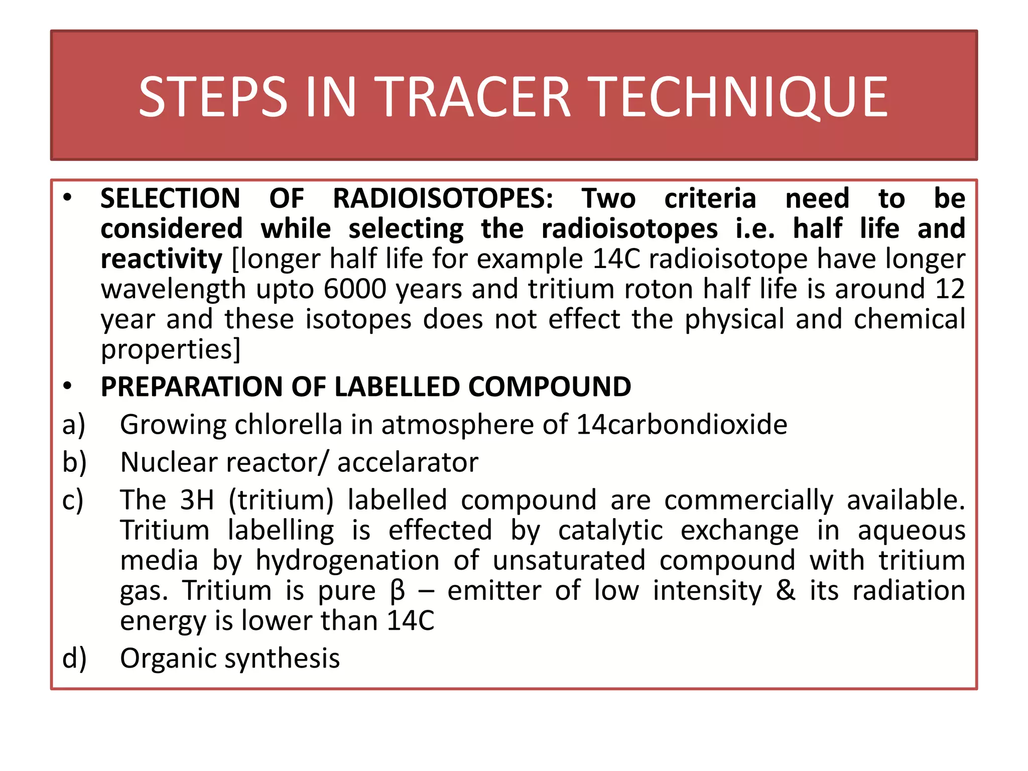 STEPS IN TRACER TECHNIQUE
• SELECTION OF RADIOISOTOPES: Two criteria need to be
considered while selecting the radioisotopes i.e. half life and
reactivity [longer half life for example 14C radioisotope have longer
wavelength upto 6000 years and tritium roton half life is around 12
year and these isotopes does not effect the physical and chemical
properties]
• PREPARATION OF LABELLED COMPOUND
a) Growing chlorella in atmosphere of 14carbondioxide
b) Nuclear reactor/ accelarator
c) The 3H (tritium) labelled compound are commercially available.
Tritium labelling is effected by catalytic exchange in aqueous
media by hydrogenation of unsaturated compound with tritium
gas. Tritium is pure β – emitter of low intensity & its radiation
energy is lower than 14C
d) Organic synthesis
 